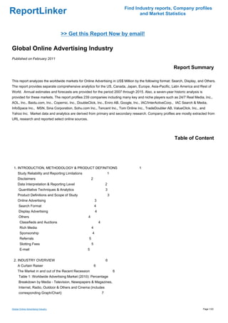 Find Industry reports, Company profiles
ReportLinker                                                                              and Market Statistics



                                     >> Get this Report Now by email!

Global Online Advertising Industry
Published on February 2011

                                                                                                          Report Summary

This report analyzes the worldwide markets for Online Advertising in US$ Million by the following format: Search, Display, and Others.
The report provides separate comprehensive analytics for the US, Canada, Japan, Europe, Asia-Pacific, Latin America and Rest of
World. Annual estimates and forecasts are provided for the period 2007 through 2015. Also, a seven-year historic analysis is
provided for these markets. The report profiles 239 companies including many key and niche players such as 24/7 Real Media, Inc.,
AOL, Inc., Baidu.com, Inc., Copernic, Inc., DoubleClick, Inc., Eniro AB, Google, Inc., IAC/InterActiveCorp., IAC Search & Media,
InfoSpace Inc., MSN, Sina Corporation, Sohu.com Inc., Tencent Inc., Tom Online Inc., TradeDoubler AB, ValueClick, Inc., and
Yahoo Inc. Market data and analytics are derived from primary and secondary research. Company profiles are mostly extracted from
URL research and reported select online sources.




                                                                                                           Table of Content




 1. INTRODUCTION, METHODOLOGY & PRODUCT DEFINITIONS                                      1
     Study Reliability and Reporting Limitations                       1
     Disclaimers                                       2
     Data Interpretation & Reporting Level                             2
      Quantitative Techniques & Analytics                              3
     Product Definitions and Scope of Study                                3
     Online Advertising                                    3
      Search Format                                        4
      Display Advertising                                  4
      Others                                       4
       Classifieds and Auctions                                4
       Rich Media                                      4
       Sponsorship                                     4
       Referrals                                   5
       Slotting Fees                                   5
       E-mail                                      5


 2. INDUSTRY OVERVIEW                                                  6
     A Curtain Raiser                                      6
     The Market in and out of the Recent Recession                             6
      Table 1: Worldwide Advertising Market (2010): Percentage
      Breakdown by Media - Television, Newspapers & Magazines,
      Internet, Radio, Outdoor & Others and Cinema (includes
      corresponding Graph/Chart)                                   7



Global Online Advertising Industry                                                                                             Page 1/22
 