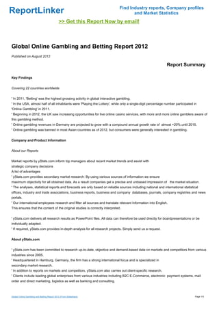 Find Industry reports, Company profiles
ReportLinker                                                                         and Market Statistics
                                             >> Get this Report Now by email!



Global Online Gambling and Betting Report 2012
Published on August 2012

                                                                                                              Report Summary

Key Findings


Covering 22 countries worldwide


' In 2011, 'Betting' was the highest grossing activity in global interactive gambling.
' In the USA, almost half of all inhabitants were 'Playing the Lottery', while only a single-digit percentage number participated in
'Online Gambling' in 2011.
' Beginning in 2012, the UK saw increasing opportunities for live online casino services, with more and more online gamblers aware of
this gambling method.
' Online gambling revenues in Germany are projected to grow with a compound annual growth rate of almost +20% until 2015.
' Online gambling was banned in most Asian countries as of 2012, but consumers were generally interested in gambling.


Company and Product Information


About our Reports


Market reports by yStats.com inform top managers about recent market trends and assist with
strategic company decisions
A list of advantages
' yStats.com provides secondary market research: By using various sources of information we ensure
maximum objectivity for all obtained data. As a result companies get a precise and unbiased impression of the market situation.
' The analyses, statistical reports and forecasts are only based on reliable sources including national and international statistical
offices, industry and trade associations, business reports, business and company databases, journals, company registries and news
portals.
' Our international employees research and filter all sources and translate relevant information into English.
This ensures that the content of the original studies is correctly interpreted.


' yStats.com delivers all research results as PowerPoint files. All data can therefore be used directly for boardpresentations or be
individually adapted.
' If required, yStats.com provides in-depth analysis for all research projects. Simply send us a request.


About yStats.com


' yStats.com has been committed to research up-to-date, objective and demand-based data on markets and competitors from various
industries since 2005.
' Headquartered in Hamburg, Germany, the firm has a strong international focus and is specialized in
secondary market research.
' In addition to reports on markets and competitors, yStats.com also carries out client-specific research.
' Clients include leading global enterprises from various industries including B2C E-Commerce, electronic payment systems, mail
order and direct marketing, logistics as well as banking and consulting.



Global Online Gambling and Betting Report 2012 (From Slideshare)                                                                  Page 1/5
 