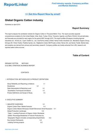 Find Industry reports, Company profiles
ReportLinker                                                                            and Market Statistics



                                     >> Get this Report Now by email!

Global Organic Cotton industry
Published on April 2010

                                                                                                          Report Summary

This report analyzes the worldwide markets for Organic Cotton in Thousand Metric Tons. The report provides separate
comprehensive analytics for the United States, India, Syria, Turkey, China, Tanzania, Uganda, and Rest of World. Annual estimates
and forecasts are provided for each region for the period 2007 through 2015. The report profiles 28 players including Agrocel
Industries Ltd., Arvind Ltd., Cyarn Textile Co., Ltd., EcoFarms (India) Limited, Hemp Fortex Industries Ltd., Mavideniz Organic Group,
Orimpex BV, Parko Textile, Pratibha Syntex Ltd., Rajlakshmi Cotton Mill Private Limited, Remei AG, and Sanko Textile. Market data
and analytics are derived from primary and secondary research. Company profiles are mostly extracted from URL research and
reported select online sources.




                                                                                                           Table of Content


ORGANIC COTTONMCP-6361
A GLOBAL STRATEGIC BUSINESS REPORT



                                 CONTENTS



 I. INTRODUCTION, METHODOLOGY & PRODUCT DEFINITIONS


     Study Reliability and Reporting Limitations                   I-1
     Disclaimers                                   I-2
     Data Interpretation & Reporting Level                       I-3
      Quantitative Techniques & Analytics                        I-3
     Product Definitions and Scope of Study                        I-3



II. EXECUTIVE SUMMARY


 1. INDUSTRY OVERVIEW                                            II-1
     Organic Cotton Fiber: Market Scenario                         II-1
     Organic Cotton Market Witnesses Growth Momentum Amid Recession                II-1
     Global Production Landscape                                II-2
      Table 1: Leading Producers of Organic Cotton Worldwide
      (2009): Percentage Breakdown of Volume Production by
      Geographic Region (includes corresponding Graph/Chart)              II-2
     Key Industry Participants                           II-2
      Leading Farming projects                            II-2



Global Organic Cotton industry                                                                                                  Page 1/8
 