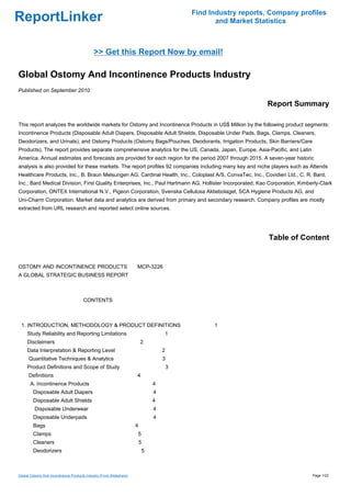 Find Industry reports, Company profiles
ReportLinker                                                                                    and Market Statistics



                                             >> Get this Report Now by email!

Global Ostomy And Incontinence Products Industry
Published on September 2010

                                                                                                              Report Summary

This report analyzes the worldwide markets for Ostomy and Incontinence Products in US$ Million by the following product segments:
Incontinence Products (Disposable Adult Diapers, Disposable Adult Shields, Disposable Under Pads, Bags, Clamps, Cleaners,
Deodorizers, and Urinals), and Ostomy Products (Ostomy Bags/Pouches, Deodorants, Irrigation Products, Skin Barriers/Care
Products). The report provides separate comprehensive analytics for the US, Canada, Japan, Europe, Asia-Pacific, and Latin
America. Annual estimates and forecasts are provided for each region for the period 2007 through 2015. A seven-year historic
analysis is also provided for these markets. The report profiles 92 companies including many key and niche players such as Attends
Healthcare Products, Inc., B. Braun Melsungen AG, Cardinal Health, Inc., Coloplast A/S, ConvaTec, Inc., Covidien Ltd., C. R. Bard,
Inc., Bard Medical Division, First Quality Enterprises, Inc., Paul Hartmann AG, Hollister Incorporated, Kao Corporation, Kimberly-Clark
Corporation, ONTEX International N.V., Pigeon Corporation, Svenska Cellulosa Aktiebolaget, SCA Hygiene Products AG, and
Uni-Charm Corporation. Market data and analytics are derived from primary and secondary research. Company profiles are mostly
extracted from URL research and reported select online sources.




                                                                                                               Table of Content


OSTOMY AND INCONTINENCE PRODUCTS MCP-3226
A GLOBAL STRATEGIC BUSINESS REPORT



                                       CONTENTS



 1. INTRODUCTION, METHODOLOGY & PRODUCT DEFINITIONS                                            1
     Study Reliability and Reporting Limitations                                 1
     Disclaimers                                                         2
     Data Interpretation & Reporting Level                                       2
      Quantitative Techniques & Analytics                                        3
     Product Definitions and Scope of Study                                          3
      Definitions                                                    4
       A. Incontinence Products                                              4
        Disposable Adult Diapers                                             4
        Disposable Adult Shields                                             4
         Disposable Underwear                                                4
        Disposable Underpads                                                 4
        Bags                                                         4
        Clamps                                                       5
        Cleaners                                                         5
        Deodorizers                                                      5



Global Ostomy And Incontinence Products Industry (From Slideshare)                                                            Page 1/22
 