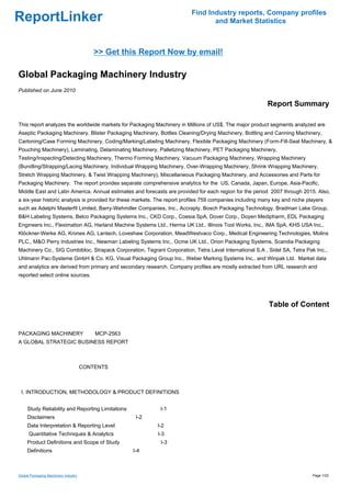 Find Industry reports, Company profiles
ReportLinker                                                                    and Market Statistics



                                          >> Get this Report Now by email!

Global Packaging Machinery Industry
Published on June 2010

                                                                                                          Report Summary

This report analyzes the worldwide markets for Packaging Machinery in Millions of US$. The major product segments analyzed are
Aseptic Packaging Machinery, Blister Packaging Machinery, Bottles Cleaning/Drying Machinery, Bottling and Canning Machinery,
Cartoning/Case Forming Machinery, Coding/Marking/Labeling Machinery, Flexible Packaging Machinery (Form-Fill-Seal Machinery, &
Pouching Machinery), Laminating, Delaminating Machinery, Palletizing Machinery, PET Packaging Machinery,
Testing/Inspecting/Detecting Machinery, Thermo Forming Machinery, Vacuum Packaging Machinery, Wrapping Machinery
(Bundling/Strapping/Lacing Machinery, Individual Wrapping Machinery, Over-Wrapping Machinery, Shrink Wrapping Machinery,
Stretch Wrapping Machinery, & Twist Wrapping Machinery), Miscellaneous Packaging Machinery, and Accessories and Parts for
Packaging Machinery. The report provides separate comprehensive analytics for the US, Canada, Japan, Europe, Asia-Pacific,
Middle East and Latin America. Annual estimates and forecasts are provided for each region for the period 2007 through 2015. Also,
a six-year historic analysis is provided for these markets. The report profiles 759 companies including many key and niche players
such as Adelphi Masterfil Limited, Barry-Wehmiller Companies, Inc., Accraply, Bosch Packaging Technology, Bradman Lake Group,
B&H Labeling Systems, Belco Packaging Systems Inc., CKD Corp., Coesia SpA, Dover Corp., Doyen Medipharm, EDL Packaging
Engineers Inc., Fleximation AG, Harland Machine Systems Ltd., Herma UK Ltd., Illinois Tool Works, Inc., IMA SpA, KHS USA Inc.,
Klöckner-Werke AG, Krones AG, Lantech, Loveshaw Corporation, MeadWestvaco Corp., Medical Engineering Technologies, Molins
PLC., M&O Perry Industries Inc., Newman Labeling Systems Inc., Ocme UK Ltd., Orion Packaging Systems, Scandia Packaging
Machinery Co., SIG Combibloc, Strapack Corporation, Tegrant Corporation, Tetra Laval International S.A , Sidel SA, Tetra Pak Inc.,
Uhlmann Pac-Systeme GmbH & Co. KG, Visual Packaging Group Inc., Weber Marking Systems Inc., and Winpak Ltd. Market data
and analytics are derived from primary and secondary research. Company profiles are mostly extracted from URL research and
reported select online sources.




                                                                                                          Table of Content


PACKAGING MACHINERYMCP-2563
A GLOBAL STRATEGIC BUSINESS REPORT



                                      CONTENTS



 I. INTRODUCTION, METHODOLOGY & PRODUCT DEFINITIONS


     Study Reliability and Reporting Limitations            I-1
     Disclaimers                                    I-2
     Data Interpretation & Reporting Level                 I-2
      Quantitative Techniques & Analytics                  I-3
     Product Definitions and Scope of Study                 I-3
     Definitions                                   I-4



Global Packaging Machinery Industry                                                                                          Page 1/22
 