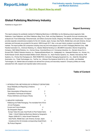 Find Industry reports, Company profiles
ReportLinker                                                                                     and Market Statistics
                                               >> Get this Report Now by email!



Global Palletizing Machinery Industry
Published on August 2011

                                                                                                               Report Summary

This report analyzes the worldwide markets for Palletizing Machinery in US$ Million by the following product segments: Bulk
Palletizers, Case Palletizers, and Other Palletizers (Bag, Drum, Pails, and Keg Palletizers). The specific End-use Industries also
analyzed are: Food & Beverage, Petrochemicals, and Others (Consumer Goods, Shipping, Print Media, and Warehouses). The report
provides separate comprehensive analytics for the US, Canada, Japan, Europe, Asia Pacific, Middle East, and Latin America. Annual
estimates and forecasts are provided for the period 2009 through 2017. Also, a six-year historic analysis is provided for these
markets. The report profiles 252 companies including many key and niche players such as A-B-C Packaging Machine Corp., ABB
Flexible Automation Inc., American-Newlong, Inc., Bastian Material Handing LLC, BEUMER Corporation, Brenton Engineering
Company, C&D Skilled Robotics, Inc., Cermex Group, Columbia/Okura LLC, Conveying Industries, Inc., Dematic Group S.à r.l.,
Emmeti SPA, FANUC Robotics America, Inc., FleetwoodGoldcoWyard, Inc., Intelligrated, Inc., Kawasaki Robotics, Inc., Krones, Inc.,
KUKA Roboter GmbH, Maschinenfabrik Möllers GmbH, Motoman, Inc., Nachi Robotic Systems, Inc., Newtec International, PaR
Systems, Inc., Priority One Packaging Ltd., REIS ROBOTICS, Schneider Packaging Equipment Co., Inc., Sidel SA, StrongPoint
Automation, Inc., Thiele Technologies, Inc., TopTier, Inc., Uhlmann Pac-Systeme GmbH & Co. KG, vonGAL, and Westfalia
Technologies, Inc. Market data and analytics are derived from primary and secondary research. Company profiles are mostly
extracted from URL research and reported select online sources.




                                                                                                                Table of Content




 1. INTRODUCTION, METHODOLOGY & PRODUCT DEFINITIONS                                             1
     Study Reliability and Reporting Limitations                          1
     Disclaimers                                          2
     Data Interpretation & Reporting Level                                2
      Quantitative Techniques & Analytics                                 3
     Product Definitions and Scope of Study                                   3


 2. INDUSTRY OVERVIEW                                                     4
     Palletizing and Pallet Packaging: The Inevitable Part of End-
      of-Line Packaging                                       4
     Current and Future Analysis                                      4
      By Geographic Region                                        4
       Europe Takes the Lead, Asia-Pacific to Post Fastest Gains                  4
        Table 1: World Palletizing Machinery Market by Geographic
        Region (2009-2017): Value Growth Potential for
        Asia-Pacific, Middle East, Latin America, Europe, Japan,
        Canada and the US (includes corresponding Graph/Chart)                        5
      By Product Segment                                          5



Global Palletizing Machinery Industry (From Slideshare)                                                                        Page 1/23
 