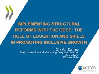 IMPLEMENTING STRUCTURAL
REFORMS WITH THE OECD: THE
ROLE OF EDUCATION AND SKILLS
IN PROMOTING INCLUSIVE GROWTH
Dirk Van Damme
Head, Innovation and Measuring Progress Division,
OECD/EDU
23 June 2014
 