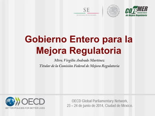 Gobierno Entero para la
Mejora Regulatoria
Mtro. Virgilio Andrade Martínez
Titular de la Comisión Federal de Mejora Regulatoria
OECD Global Parliamentary Network,
23 – 24 de junio de 2014, Ciudad de México.
 