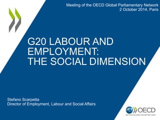 G20 LABOUR AND EMPLOYMENT: THE SOCIAL DIMENSION 
Stefano Scarpetta 
Director of Employment, Labour and Social Affairs 
Meeting of the OECD Global Parliamentary Network 
2 October 2014, Paris  