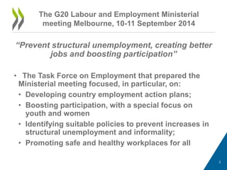 “Prevent structural unemployment, creating better jobs and boosting participation” 
• 
The Task Force on Employment that prepared the Ministerial meeting focused, in particular, on: 
• 
Developing country employment action plans; 
• 
Boosting participation, with a special focus on youth and women 
• 
Identifying suitable policies to prevent increases in structural unemployment and informality; 
• 
Promoting safe and healthy workplaces for all 
2 
The G20 Labour and Employment Ministerial meeting Melbourne, 10-11 September 2014  