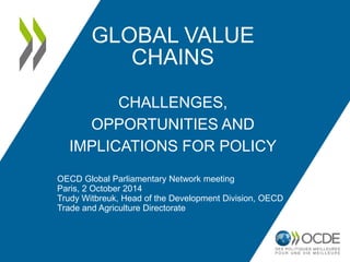 GLOBAL VALUE CHAINS CHALLENGES, OPPORTUNITIES AND IMPLICATIONS FOR POLICY 
OECD Global Parliamentary Network meeting 
Paris, 2 October 2014 
Trudy Witbreuk, Head of the Development Division, OECD Trade and Agriculture Directorate  