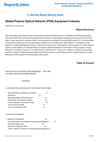 Find Industry reports, Company profiles
ReportLinker                                                                          and Market Statistics



                                            >> Get this Report Now by email!

Global Passive Optical Network (PON) Equipment Industry
Published on February 2010

                                                                                                         Report Summary

This report analyzes the Global markets for Passive Optical Network (PON) Equipment in US$ Million by the following segments:
Fiber-to-the-Home PON, and Fiber-to-the-Building PON. The report provides separate comprehensive analytics for North America,
Japan, Europe, Asia-Pacific, and Rest of World. Annual forecasts are provided for the period 2006 through 2015. The report profiles
76 companies including many key and niche players worldwide such as Alcatel-Lucent, Allied Telesis Inc, Broadlight Inc, Calix
Network Inc, Telefonaktiebolaget LM Ericsson, Freescale Semiconductor Inc, Fujitsu Network Communications Inc, Hitachi Telecom
(USA) Inc, Salira Systems, Inc, Mitsubishi Electric Corporation, Motorola Broadband Communications, NEC Corporation, Occam
Networks Inc, Oki Electric Industry Co. Ltd., PMC-Sierra Inc, PMC-Sierra Inc, Teknovus Inc, Tellabs Inc, UTStarcom Incorporated,
and Wave 7 Optics Inc. Market data and analytics are derived from primary and secondary research. Company profiles are mostly
extracted from URL research and reported select online sources.




                                                                                                         Table of Content


PASSIVE OPTICAL NETWORK (PON) EQUIPMENTMCP-1882
A GLOBAL STRATEGIC BUSINESS REPORT



                                  CONTENTS



 I. INTRODUCTION, METHODOLOGY & PRODUCT DEFINITIONS


     Study Reliability and Reporting Limitations                        I-1
     Disclaimers                                          I-2
     Data Interpretation & Reporting Level                             I-2
      Quantitative Techniques & Analytics                              I-3
     Product Definitions and Scope of Study                             I-3
      Fiber-to-the-Home PON                                      I-3
      Fiber-to-the-Business PON                                  I-4



II. EXECUTIVE SUMMARY


 1. INDUSTRY OVERVIEW                                                  II-1
     How PON Systems Can Address Access Network Bottleneck'                   II-1
     The Market Opportunity                                     II-1
     Global FTTx Market On Rise                                    II-2
      Table 1: Global FTTx Market: Percentage Share Breakdown of



Global Passive Optical Network (PON) Equipment Industry                                                                     Page 1/14
 
