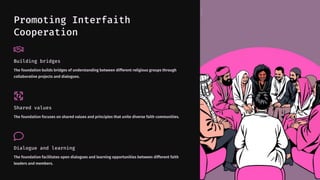Promoting Interfaith
Cooperation
Building bridges
The foundation builds bridges of understanding between different religious groups through
collaborative projects and dialogues.
Shared values
The foundation focuses on shared values and principles that unite diverse faith communities.
Dialogue and learning
The foundation facilitates open dialogues and learning opportunities between different faith
leaders and members.
 