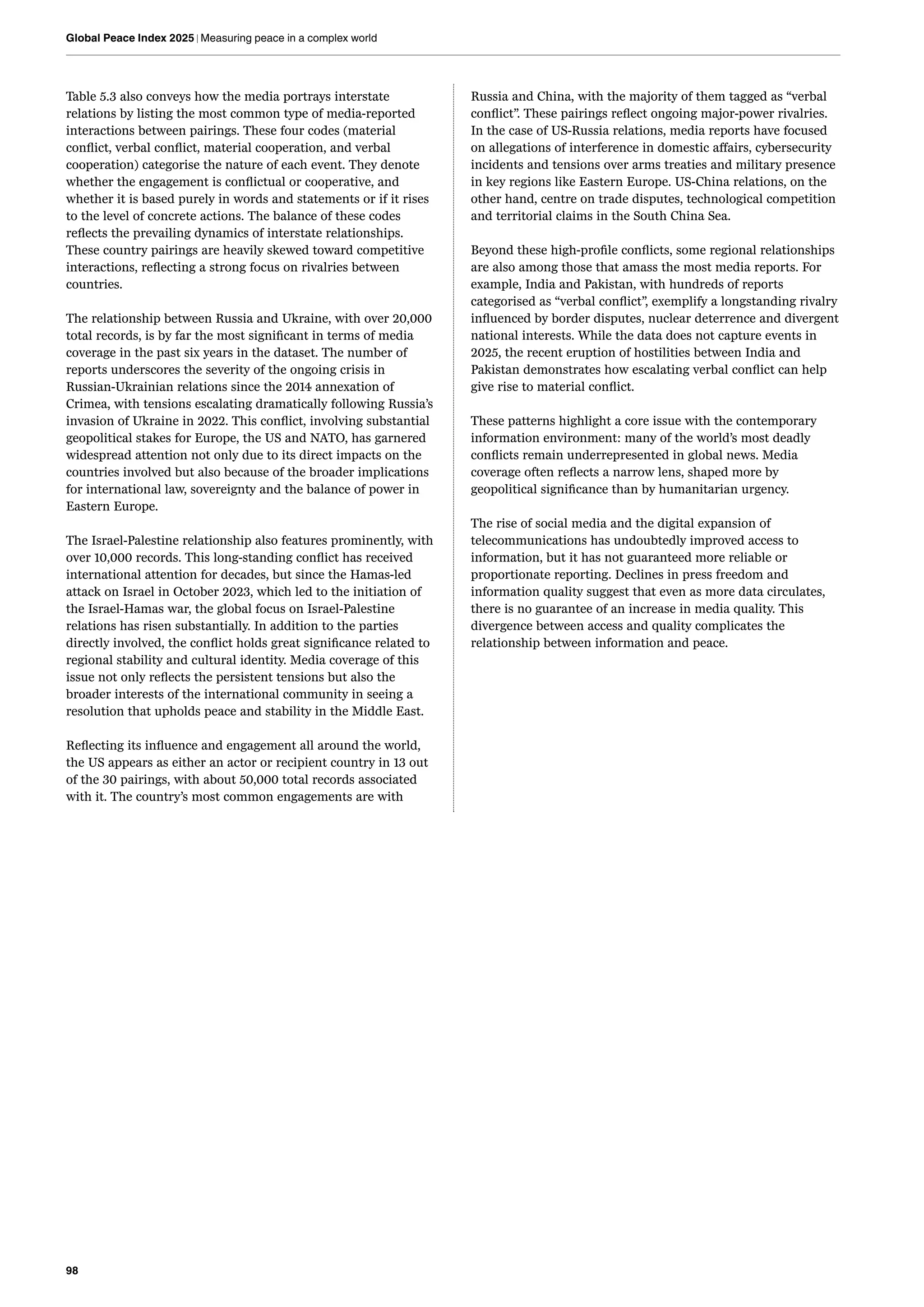 98
Global Peace Index 2025 | Measuring peace in a complex world
Table 5.3 also conveys how the media portrays interstate
relations by listing the most common type of media-reported
interactions between pairings. These four codes (material
conflict, verbal conflict, material cooperation, and verbal
cooperation) categorise the nature of each event. They denote
whether the engagement is conflictual or cooperative, and
whether it is based purely in words and statements or if it rises
to the level of concrete actions. The balance of these codes
reflects the prevailing dynamics of interstate relationships.
These country pairings are heavily skewed toward competitive
interactions, reflecting a strong focus on rivalries between
countries.
The relationship between Russia and Ukraine, with over 20,000
total records, is by far the most significant in terms of media
coverage in the past six years in the dataset. The number of
reports underscores the severity of the ongoing crisis in
Russian-Ukrainian relations since the 2014 annexation of
Crimea, with tensions escalating dramatically following Russia’s
invasion of Ukraine in 2022. This conflict, involving substantial
geopolitical stakes for Europe, the US and NATO, has garnered
widespread attention not only due to its direct impacts on the
countries involved but also because of the broader implications
for international law, sovereignty and the balance of power in
Eastern Europe.
The Israel-Palestine relationship also features prominently, with
over 10,000 records. This long-standing conflict has received
international attention for decades, but since the Hamas-led
attack on Israel in October 2023, which led to the initiation of
the Israel-Hamas war, the global focus on Israel-Palestine
relations has risen substantially. In addition to the parties
directly involved, the conflict holds great significance related to
regional stability and cultural identity. Media coverage of this
issue not only reflects the persistent tensions but also the
broader interests of the international community in seeing a
resolution that upholds peace and stability in the Middle East.
Reflecting its influence and engagement all around the world,
the US appears as either an actor or recipient country in 13 out
of the 30 pairings, with about 50,000 total records associated
with it. The country’s most common engagements are with
Russia and China, with the majority of them tagged as “verbal
conflict”. These pairings reflect ongoing major-power rivalries.
In the case of US-Russia relations, media reports have focused
on allegations of interference in domestic affairs, cybersecurity
incidents and tensions over arms treaties and military presence
in key regions like Eastern Europe. US-China relations, on the
other hand, centre on trade disputes, technological competition
and territorial claims in the South China Sea.
Beyond these high-profile conflicts, some regional relationships
are also among those that amass the most media reports. For
example, India and Pakistan, with hundreds of reports
categorised as “verbal conflict”, exemplify a longstanding rivalry
influenced by border disputes, nuclear deterrence and divergent
national interests. While the data does not capture events in
2025, the recent eruption of hostilities between India and
Pakistan demonstrates how escalating verbal conflict can help
give rise to material conflict.
These patterns highlight a core issue with the contemporary
information environment: many of the world’s most deadly
conflicts remain underrepresented in global news. Media
coverage often reflects a narrow lens, shaped more by
geopolitical significance than by humanitarian urgency.
The rise of social media and the digital expansion of
telecommunications has undoubtedly improved access to
information, but it has not guaranteed more reliable or
proportionate reporting. Declines in press freedom and
information quality suggest that even as more data circulates,
there is no guarantee of an increase in media quality. This
divergence between access and quality complicates the
relationship between information and peace.
 