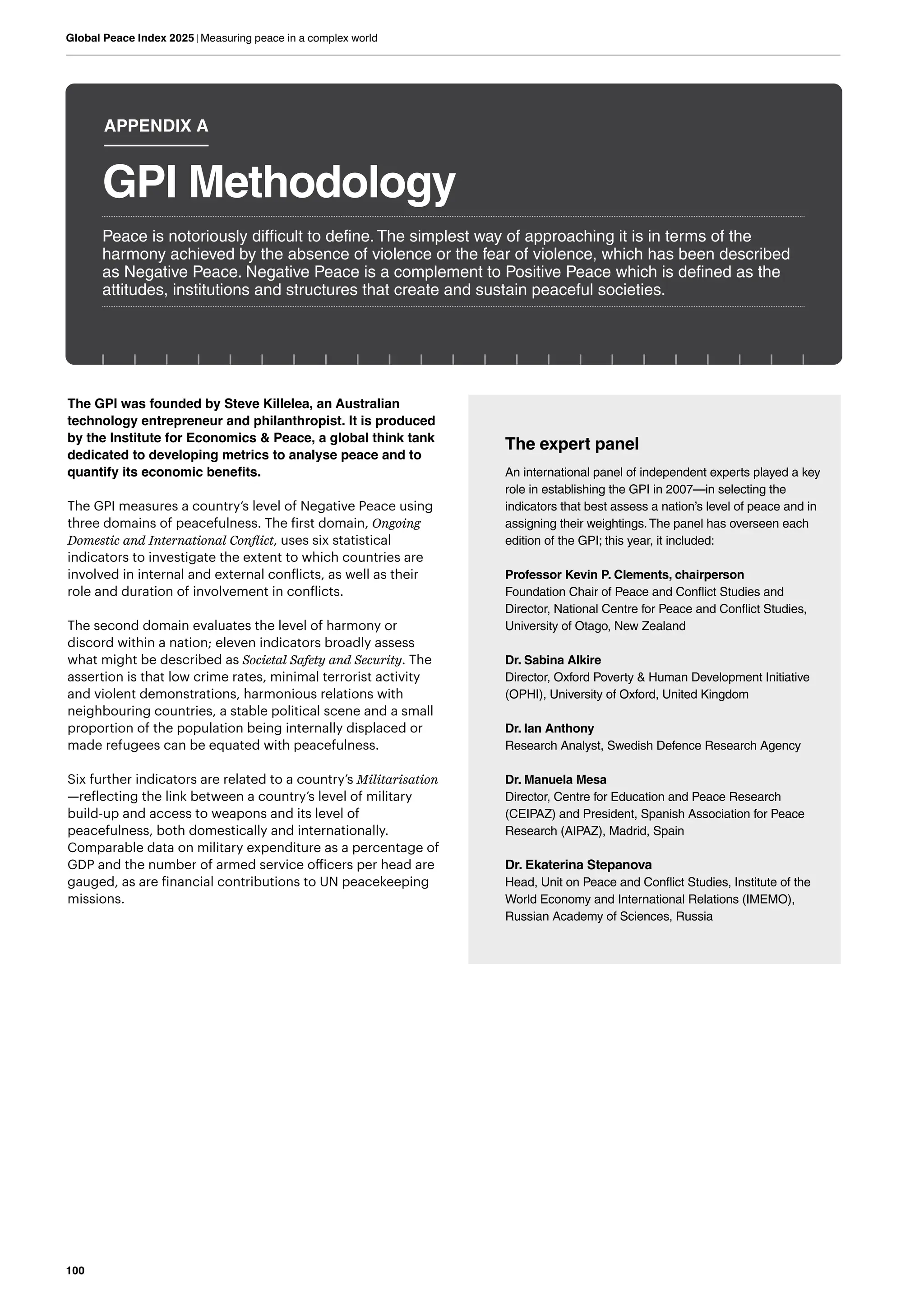 100
Global Peace Index 2025 | Measuring peace in a complex world
The GPI was founded by Steve Killelea, an Australian
technology entrepreneur and philanthropist. It is produced
by the Institute for Economics & Peace, a global think tank
dedicated to developing metrics to analyse peace and to
quantify its economic benefits.
The GPI measures a country’s level of Negative Peace using
three domains of peacefulness. The first domain, Ongoing
Domestic and International Conflict, uses six statistical
indicators to investigate the extent to which countries are
involved in internal and external conflicts, as well as their
role and duration of involvement in conflicts.
The second domain evaluates the level of harmony or
discord within a nation; eleven indicators broadly assess
what might be described as Societal Safety and Security. The
assertion is that low crime rates, minimal terrorist activity
and violent demonstrations, harmonious relations with
neighbouring countries, a stable political scene and a small
proportion of the population being internally displaced or
made refugees can be equated with peacefulness.
Six further indicators are related to a country’s Militarisation
—reflecting the link between a country’s level of military
build-up and access to weapons and its level of
peacefulness, both domestically and internationally.
Comparable data on military expenditure as a percentage of
GDP and the number of armed service officers per head are
gauged, as are financial contributions to UN peacekeeping
missions.
The expert panel
An international panel of independent experts played a key
role in establishing the GPI in 2007—in selecting the
indicators that best assess a nation’s level of peace and in
assigning their weightings.The panel has overseen each
edition of the GPI; this year, it included:
Professor Kevin P. Clements, chairperson
Foundation Chair of Peace and Conflict Studies and
Director, National Centre for Peace and Conflict Studies,
University of Otago, New Zealand
Dr. Sabina Alkire
Director, Oxford Poverty & Human Development Initiative
(OPHI), University of Oxford, United Kingdom
Dr. Ian Anthony
Research Analyst, Swedish Defence Research Agency
Dr. Manuela Mesa
Director, Centre for Education and Peace Research
(CEIPAZ) and President, Spanish Association for Peace
Research (AIPAZ), Madrid, Spain
Dr. Ekaterina Stepanova
Head, Unit on Peace and Conflict Studies, Institute of the
World Economy and International Relations (IMEMO),
Russian Academy of Sciences, Russia
Peace is notoriously difficult to define. The simplest way of approaching it is in terms of the
harmony achieved by the absence of violence or the fear of violence, which has been described
as Negative Peace. Negative Peace is a complement to Positive Peace which is defined as the
attitudes, institutions and structures that create and sustain peaceful societies.
GPI Methodology
APPENDIX A
 