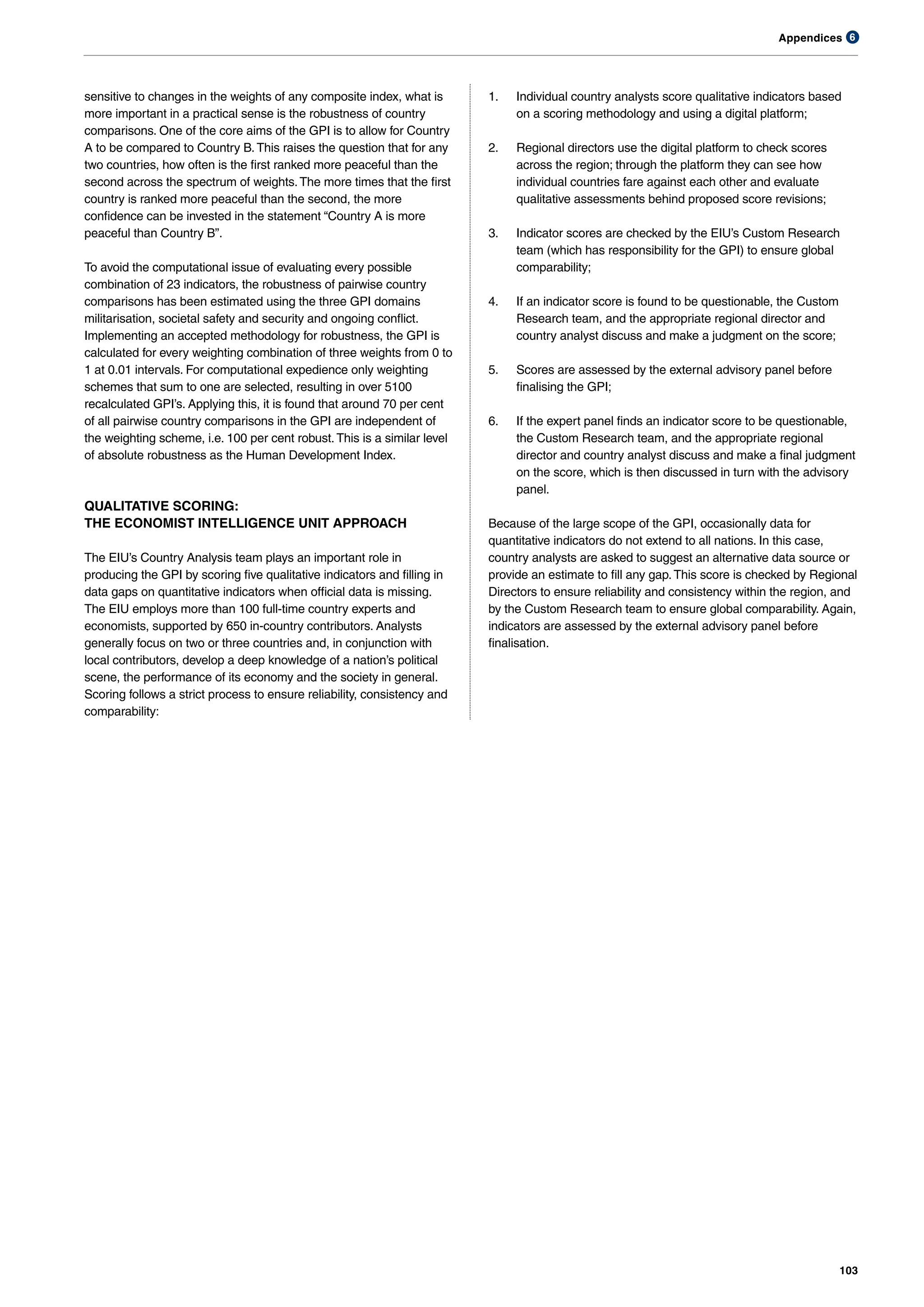 Appendices
103
6
sensitive to changes in the weights of any composite index, what is
more important in a practical sense is the robustness of country
comparisons. One of the core aims of the GPI is to allow for Country
A to be compared to Country B.This raises the question that for any
two countries, how often is the first ranked more peaceful than the
second across the spectrum of weights.The more times that the first
country is ranked more peaceful than the second, the more
confidence can be invested in the statement “Country A is more
peaceful than Country B”.
To avoid the computational issue of evaluating every possible
combination of 23 indicators, the robustness of pairwise country
comparisons has been estimated using the three GPI domains
militarisation, societal safety and security and ongoing conflict.
Implementing an accepted methodology for robustness, the GPI is
calculated for every weighting combination of three weights from 0 to
1 at 0.01 intervals. For computational expedience only weighting
schemes that sum to one are selected, resulting in over 5100
recalculated GPI’s. Applying this, it is found that around 70 per cent
of all pairwise country comparisons in the GPI are independent of
the weighting scheme, i.e. 100 per cent robust.This is a similar level
of absolute robustness as the Human Development Index.
QUALITATIVE SCORING:
THE ECONOMIST INTELLIGENCE UNIT APPROACH
The EIU’s Country Analysis team plays an important role in
producing the GPI by scoring five qualitative indicators and filling in
data gaps on quantitative indicators when official data is missing.
The EIU employs more than 100 full-time country experts and
economists, supported by 650 in-country contributors. Analysts
generally focus on two or three countries and, in conjunction with
local contributors, develop a deep knowledge of a nation’s political
scene, the performance of its economy and the society in general.
Scoring follows a strict process to ensure reliability, consistency and
comparability:
1. Individual country analysts score qualitative indicators based
on a scoring methodology and using a digital platform;
2. Regional directors use the digital platform to check scores
across the region; through the platform they can see how
individual countries fare against each other and evaluate
qualitative assessments behind proposed score revisions;
3. Indicator scores are checked by the EIU’s Custom Research
team (which has responsibility for the GPI) to ensure global
comparability;
4. If an indicator score is found to be questionable, the Custom
Research team, and the appropriate regional director and
country analyst discuss and make a judgment on the score;
5. Scores are assessed by the external advisory panel before
finalising the GPI;
6. If the expert panel finds an indicator score to be questionable,
the Custom Research team, and the appropriate regional
director and country analyst discuss and make a final judgment
on the score, which is then discussed in turn with the advisory
panel.
Because of the large scope of the GPI, occasionally data for
quantitative indicators do not extend to all nations. In this case,
country analysts are asked to suggest an alternative data source or
provide an estimate to fill any gap.This score is checked by Regional
Directors to ensure reliability and consistency within the region, and
by the Custom Research team to ensure global comparability. Again,
indicators are assessed by the external advisory panel before
finalisation.
 