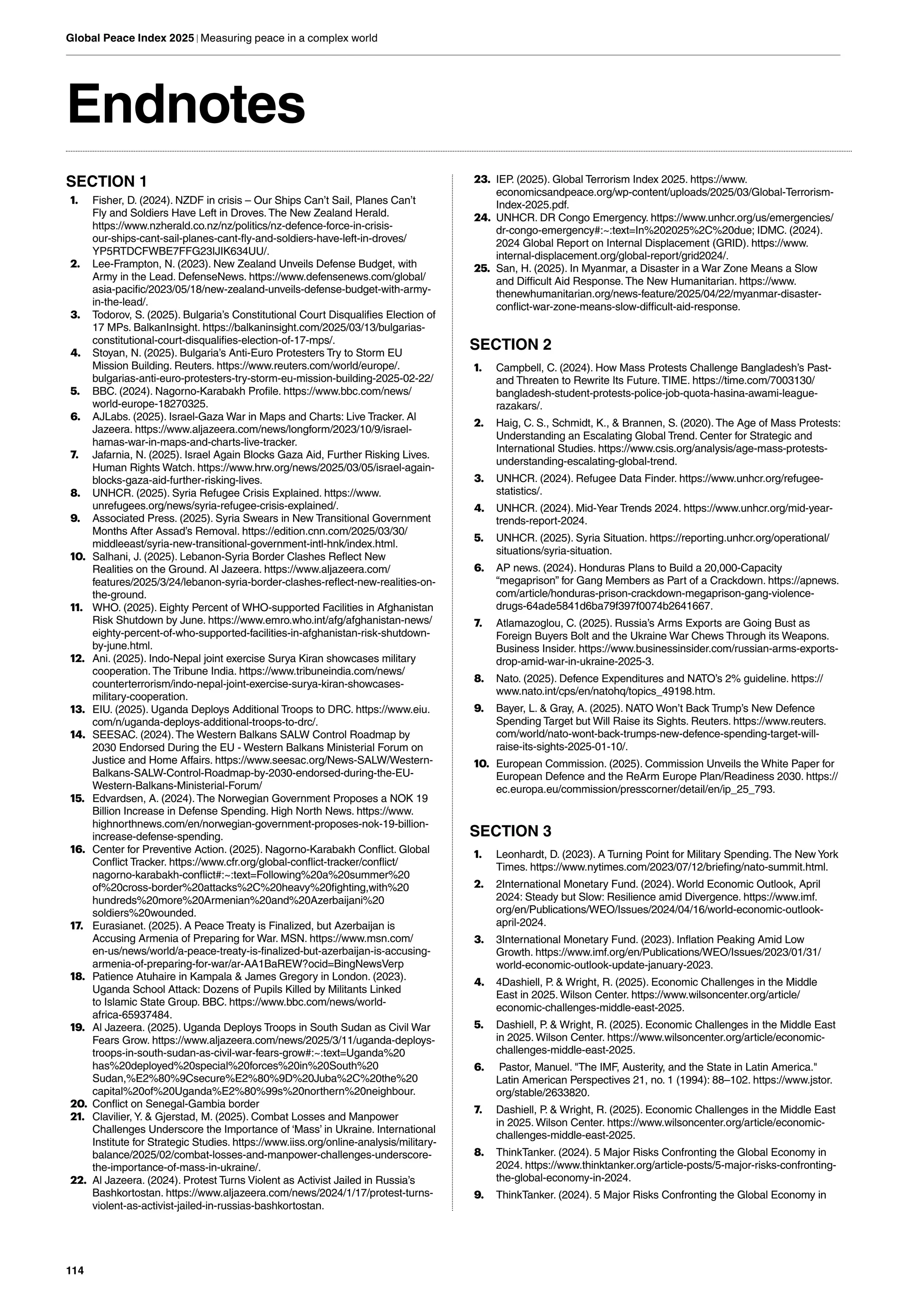 114
Global Peace Index 2025 | Measuring peace in a complex world
Endnotes
SECTION 1
1. Fisher, D. (2024). NZDF in crisis – Our Ships Can’t Sail, Planes Can’t
Fly and Soldiers Have Left in Droves.The New Zealand Herald.
https://www.nzherald.co.nz/nz/politics/nz-defence-force-in-crisis-
our-ships-cant-sail-planes-cant-fly-and-soldiers-have-left-in-droves/
YP5RTDCFWBE7FFG23IJIK634UU/.
2. Lee-Frampton, N. (2023). New Zealand Unveils Defense Budget, with
Army in the Lead. DefenseNews. https://www.defensenews.com/global/
asia-pacific/2023/05/18/new-zealand-unveils-defense-budget-with-army-
in-the-lead/.
3. Todorov, S. (2025). Bulgaria’s Constitutional Court Disqualifies Election of
17 MPs. BalkanInsight. https://balkaninsight.com/2025/03/13/bulgarias-
constitutional-court-disqualifies-election-of-17-mps/.
4. Stoyan, N. (2025). Bulgaria’s Anti-Euro Protesters Try to Storm EU
Mission Building. Reuters. https://www.reuters.com/world/europe/.
bulgarias-anti-euro-protesters-try-storm-eu-mission-building-2025-02-22/
5. BBC. (2024). Nagorno-Karabakh Profile. https://www.bbc.com/news/
world-europe-18270325.
6. AJLabs. (2025). Israel-Gaza War in Maps and Charts: Live Tracker. Al
Jazeera. https://www.aljazeera.com/news/longform/2023/10/9/israel-
hamas-war-in-maps-and-charts-live-tracker.
7. Jafarnia, N. (2025). Israel Again Blocks Gaza Aid, Further Risking Lives.
Human Rights Watch. https://www.hrw.org/news/2025/03/05/israel-again-
blocks-gaza-aid-further-risking-lives.
8. UNHCR. (2025). Syria Refugee Crisis Explained. https://www.
unrefugees.org/news/syria-refugee-crisis-explained/.
9. Associated Press. (2025). Syria Swears in New Transitional Government
Months After Assad’s Removal. https://edition.cnn.com/2025/03/30/
middleeast/syria-new-transitional-government-intl-hnk/index.html.
10. Salhani, J. (2025). Lebanon-Syria Border Clashes Reflect New
Realities on the Ground. Al Jazeera. https://www.aljazeera.com/
features/2025/3/24/lebanon-syria-border-clashes-reflect-new-realities-on-
the-ground.
11. WHO. (2025). Eighty Percent of WHO-supported Facilities in Afghanistan
Risk Shutdown by June. https://www.emro.who.int/afg/afghanistan-news/
eighty-percent-of-who-supported-facilities-in-afghanistan-risk-shutdown-
by-june.html.
12. Ani. (2025). Indo-Nepal joint exercise Surya Kiran showcases military
cooperation.The Tribune India. https://www.tribuneindia.com/news/
counterterrorism/indo-nepal-joint-exercise-surya-kiran-showcases-
military-cooperation.
13. EIU. (2025). Uganda Deploys Additional Troops to DRC. https://www.eiu.
com/n/uganda-deploys-additional-troops-to-drc/.
14. SEESAC. (2024).The Western Balkans SALW Control Roadmap by
2030 Endorsed During the EU - Western Balkans Ministerial Forum on
Justice and Home Affairs. https://www.seesac.org/News-SALW/Western-
Balkans-SALW-Control-Roadmap-by-2030-endorsed-during-the-EU-
Western-Balkans-Ministerial-Forum/
15. Edvardsen, A. (2024).The Norwegian Government Proposes a NOK 19
Billion Increase in Defense Spending. High North News. https://www.
highnorthnews.com/en/norwegian-government-proposes-nok-19-billion-
increase-defense-spending.
16. Center for Preventive Action. (2025). Nagorno-Karabakh Conflict. Global
Conflict Tracker. https://www.cfr.org/global-conflict-tracker/conflict/
nagorno-karabakh-conflict#:~:text=Following%20a%20summer%20
of%20cross-border%20attacks%2C%20heavy%20fighting,with%20
hundreds%20more%20Armenian%20and%20Azerbaijani%20
soldiers%20wounded.
17. Eurasianet. (2025). A Peace Treaty is Finalized, but Azerbaijan is
Accusing Armenia of Preparing for War. MSN. https://www.msn.com/
en-us/news/world/a-peace-treaty-is-finalized-but-azerbaijan-is-accusing-
armenia-of-preparing-for-war/ar-AA1BaREW?ocid=BingNewsVerp
18. Patience Atuhaire in Kampala & James Gregory in London. (2023).
Uganda School Attack: Dozens of Pupils Killed by Militants Linked
to Islamic State Group. BBC. https://www.bbc.com/news/world-
africa-65937484.
19. Al Jazeera. (2025). Uganda Deploys Troops in South Sudan as Civil War
Fears Grow. https://www.aljazeera.com/news/2025/3/11/uganda-deploys-
troops-in-south-sudan-as-civil-war-fears-grow#:~:text=Uganda%20
has%20deployed%20special%20forces%20in%20South%20
Sudan,%E2%80%9Csecure%E2%80%9D%20Juba%2C%20the%20
capital%20of%20Uganda%E2%80%99s%20northern%20neighbour.
20. Conflict on Senegal-Gambia border
21. Clavilier, Y. & Gjerstad, M. (2025). Combat Losses and Manpower
Challenges Underscore the Importance of ‘Mass’ in Ukraine. International
Institute for Strategic Studies. https://www.iiss.org/online-analysis/military-
balance/2025/02/combat-losses-and-manpower-challenges-underscore-
the-importance-of-mass-in-ukraine/.
22. Al Jazeera. (2024). Protest Turns Violent as Activist Jailed in Russia’s
Bashkortostan. https://www.aljazeera.com/news/2024/1/17/protest-turns-
violent-as-activist-jailed-in-russias-bashkortostan.
23. IEP. (2025). Global Terrorism Index 2025. https://www.
economicsandpeace.org/wp-content/uploads/2025/03/Global-Terrorism-
Index-2025.pdf.
24. UNHCR. DR Congo Emergency. https://www.unhcr.org/us/emergencies/
dr-congo-emergency#:~:text=In%202025%2C%20due; IDMC. (2024).
2024 Global Report on Internal Displacement (GRID). https://www.
internal-displacement.org/global-report/grid2024/.
25. San, H. (2025). In Myanmar, a Disaster in a War Zone Means a Slow
and Difficult Aid Response.The New Humanitarian. https://www.
thenewhumanitarian.org/news-feature/2025/04/22/myanmar-disaster-
conflict-war-zone-means-slow-difficult-aid-response.
SECTION 2
1. Campbell, C. (2024). How Mass Protests Challenge Bangladesh’s Past-
and Threaten to Rewrite Its Future.TIME. https://time.com/7003130/
bangladesh-student-protests-police-job-quota-hasina-awami-league-
razakars/.
2. Haig, C. S., Schmidt, K., & Brannen, S. (2020).The Age of Mass Protests:
Understanding an Escalating Global Trend. Center for Strategic and
International Studies. https://www.csis.org/analysis/age-mass-protests-
understanding-escalating-global-trend.
3. UNHCR. (2024). Refugee Data Finder. https://www.unhcr.org/refugee-
statistics/.
4. UNHCR. (2024). Mid-Year Trends 2024. https://www.unhcr.org/mid-year-
trends-report-2024.
5. UNHCR. (2025). Syria Situation. https://reporting.unhcr.org/operational/
situations/syria-situation.
6. AP news. (2024). Honduras Plans to Build a 20,000-Capacity
“megaprison” for Gang Members as Part of a Crackdown. https://apnews.
com/article/honduras-prison-crackdown-megaprison-gang-violence-
drugs-64ade5841d6ba79f397f0074b2641667.
7. Atlamazoglou, C. (2025). Russia’s Arms Exports are Going Bust as
Foreign Buyers Bolt and the Ukraine War Chews Through its Weapons.
Business Insider. https://www.businessinsider.com/russian-arms-exports-
drop-amid-war-in-ukraine-2025-3.
8. Nato. (2025). Defence Expenditures and NATO’s 2% guideline. https://
www.nato.int/cps/en/natohq/topics_49198.htm.
9. Bayer, L. & Gray, A. (2025). NATO Won’t Back Trump’s New Defence
Spending Target but Will Raise its Sights. Reuters. https://www.reuters.
com/world/nato-wont-back-trumps-new-defence-spending-target-will-
raise-its-sights-2025-01-10/.
10. European Commission. (2025). Commission Unveils the White Paper for
European Defence and the ReArm Europe Plan/Readiness 2030. https://
ec.europa.eu/commission/presscorner/detail/en/ip_25_793.
SECTION 3
1. Leonhardt, D. (2023). A Turning Point for Military Spending.The New York
Times. https://www.nytimes.com/2023/07/12/briefing/nato-summit.html.
2. 2International Monetary Fund. (2024). World Economic Outlook, April
2024: Steady but Slow: Resilience amid Divergence. https://www.imf.
org/en/Publications/WEO/Issues/2024/04/16/world-economic-outlook-
april-2024.
3. 3International Monetary Fund. (2023). Inflation Peaking Amid Low
Growth. https://www.imf.org/en/Publications/WEO/Issues/2023/01/31/
world-economic-outlook-update-january-2023.
4. 4Dashiell, P. & Wright, R. (2025). Economic Challenges in the Middle
East in 2025. Wilson Center. https://www.wilsoncenter.org/article/
economic-challenges-middle-east-2025.
5. Dashiell, P. & Wright, R. (2025). Economic Challenges in the Middle East
in 2025. Wilson Center. https://www.wilsoncenter.org/article/economic-
challenges-middle-east-2025.
6. Pastor, Manuel. "The IMF, Austerity, and the State in Latin America."
Latin American Perspectives 21, no. 1 (1994): 88–102. https://www.jstor.
org/stable/2633820.
7. Dashiell, P. & Wright, R. (2025). Economic Challenges in the Middle East
in 2025. Wilson Center. https://www.wilsoncenter.org/article/economic-
challenges-middle-east-2025.
8. ThinkTanker. (2024). 5 Major Risks Confronting the Global Economy in
2024. https://www.thinktanker.org/article-posts/5-major-risks-confronting-
the-global-economy-in-2024.
9. ThinkTanker. (2024). 5 Major Risks Confronting the Global Economy in
 