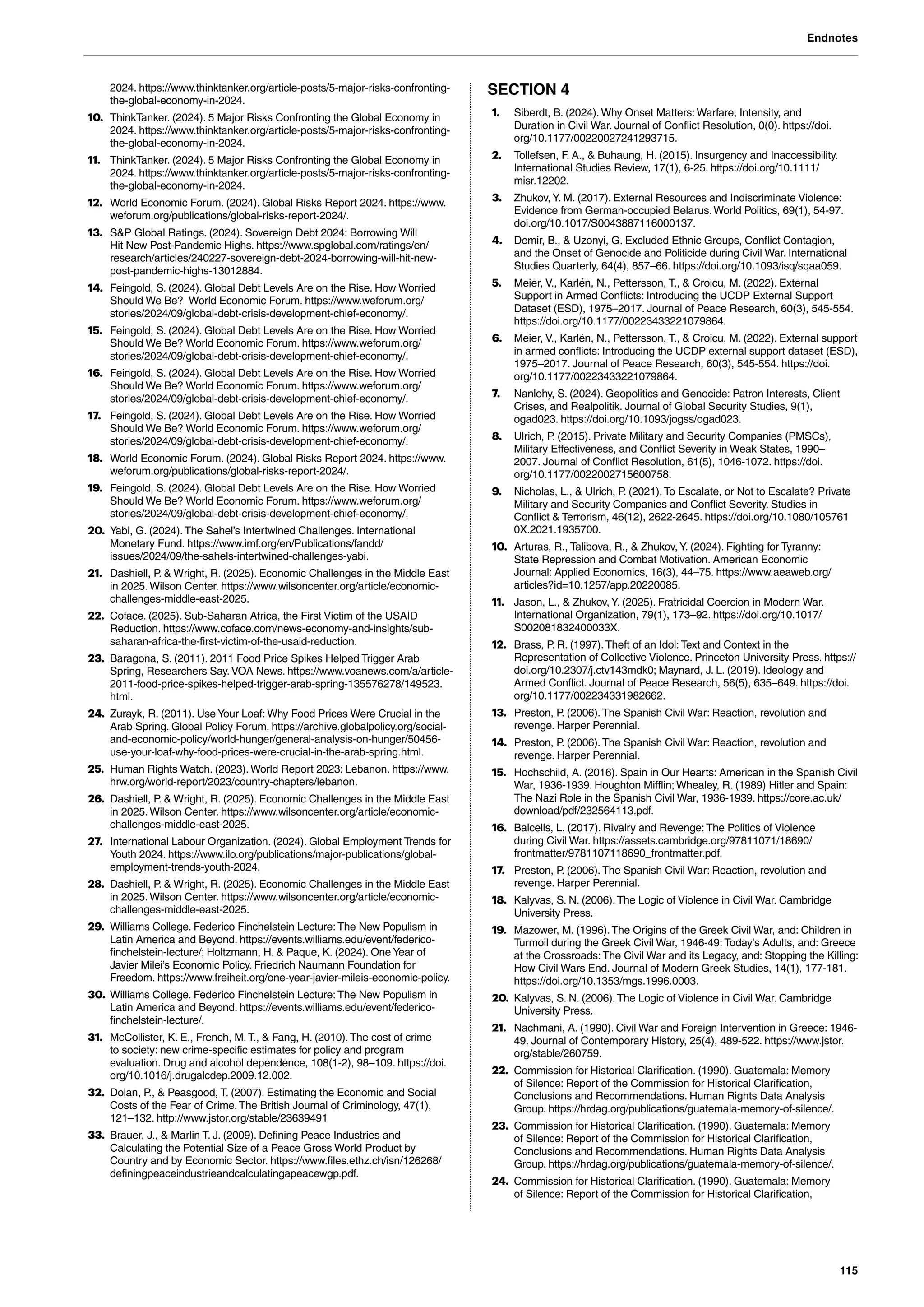 Endnotes
115
2024. https://www.thinktanker.org/article-posts/5-major-risks-confronting-
the-global-economy-in-2024.
10. ThinkTanker. (2024). 5 Major Risks Confronting the Global Economy in
2024. https://www.thinktanker.org/article-posts/5-major-risks-confronting-
the-global-economy-in-2024.
11. ThinkTanker. (2024). 5 Major Risks Confronting the Global Economy in
2024. https://www.thinktanker.org/article-posts/5-major-risks-confronting-
the-global-economy-in-2024.
12. World Economic Forum. (2024). Global Risks Report 2024. https://www.
weforum.org/publications/global-risks-report-2024/.
13. S&P Global Ratings. (2024). Sovereign Debt 2024: Borrowing Will
Hit New Post-Pandemic Highs. https://www.spglobal.com/ratings/en/
research/articles/240227-sovereign-debt-2024-borrowing-will-hit-new-
post-pandemic-highs-13012884.
14. Feingold, S. (2024). Global Debt Levels Are on the Rise. How Worried
Should We Be? World Economic Forum. https://www.weforum.org/
stories/2024/09/global-debt-crisis-development-chief-economy/.
15. Feingold, S. (2024). Global Debt Levels Are on the Rise. How Worried
Should We Be? World Economic Forum. https://www.weforum.org/
stories/2024/09/global-debt-crisis-development-chief-economy/.
16. Feingold, S. (2024). Global Debt Levels Are on the Rise. How Worried
Should We Be? World Economic Forum. https://www.weforum.org/
stories/2024/09/global-debt-crisis-development-chief-economy/.
17. Feingold, S. (2024). Global Debt Levels Are on the Rise. How Worried
Should We Be? World Economic Forum. https://www.weforum.org/
stories/2024/09/global-debt-crisis-development-chief-economy/.
18. World Economic Forum. (2024). Global Risks Report 2024. https://www.
weforum.org/publications/global-risks-report-2024/.
19. Feingold, S. (2024). Global Debt Levels Are on the Rise. How Worried
Should We Be? World Economic Forum. https://www.weforum.org/
stories/2024/09/global-debt-crisis-development-chief-economy/.
20. Yabi, G. (2024).The Sahel’s Intertwined Challenges. International
Monetary Fund. https://www.imf.org/en/Publications/fandd/
issues/2024/09/the-sahels-intertwined-challenges-yabi.
21. Dashiell, P. & Wright, R. (2025). Economic Challenges in the Middle East
in 2025. Wilson Center. https://www.wilsoncenter.org/article/economic-
challenges-middle-east-2025.
22. Coface. (2025). Sub-Saharan Africa, the First Victim of the USAID
Reduction. https://www.coface.com/news-economy-and-insights/sub-
saharan-africa-the-first-victim-of-the-usaid-reduction.
23. Baragona, S. (2011). 2011 Food Price Spikes Helped Trigger Arab
Spring, Researchers Say.VOA News. https://www.voanews.com/a/article-
2011-food-price-spikes-helped-trigger-arab-spring-135576278/149523.
html.
24. Zurayk, R. (2011). Use Your Loaf: Why Food Prices Were Crucial in the
Arab Spring. Global Policy Forum. https://archive.globalpolicy.org/social-
and-economic-policy/world-hunger/general-analysis-on-hunger/50456-
use-your-loaf-why-food-prices-were-crucial-in-the-arab-spring.html.
25. Human Rights Watch. (2023). World Report 2023: Lebanon. https://www.
hrw.org/world-report/2023/country-chapters/lebanon.
26. Dashiell, P. & Wright, R. (2025). Economic Challenges in the Middle East
in 2025. Wilson Center. https://www.wilsoncenter.org/article/economic-
challenges-middle-east-2025.
27. International Labour Organization. (2024). Global Employment Trends for
Youth 2024. https://www.ilo.org/publications/major-publications/global-
employment-trends-youth-2024.
28. Dashiell, P. & Wright, R. (2025). Economic Challenges in the Middle East
in 2025. Wilson Center. https://www.wilsoncenter.org/article/economic-
challenges-middle-east-2025.
29. Williams College. Federico Finchelstein Lecture: The New Populism in
Latin America and Beyond. https://events.williams.edu/event/federico-
finchelstein-lecture/; Holtzmann, H. & Paque, K. (2024). One Year of
Javier Milei’s Economic Policy. Friedrich Naumann Foundation for
Freedom. https://www.freiheit.org/one-year-javier-mileis-economic-policy.
30. Williams College. Federico Finchelstein Lecture: The New Populism in
Latin America and Beyond. https://events.williams.edu/event/federico-
finchelstein-lecture/.
31. McCollister, K. E., French, M.T., & Fang, H. (2010).The cost of crime
to society: new crime-specific estimates for policy and program
evaluation. Drug and alcohol dependence, 108(1-2), 98–109. https://doi.
org/10.1016/j.drugalcdep.2009.12.002.
32. Dolan, P., & Peasgood, T. (2007). Estimating the Economic and Social
Costs of the Fear of Crime.The British Journal of Criminology, 47(1),
121–132. http://www.jstor.org/stable/23639491
33. Brauer, J., & Marlin T. J. (2009). Defining Peace Industries and
Calculating the Potential Size of a Peace Gross World Product by
Country and by Economic Sector. https://www.files.ethz.ch/isn/126268/
definingpeaceindustrieandcalculatingapeacewgp.pdf.
SECTION 4
1. Siberdt, B. (2024). Why Onset Matters: Warfare, Intensity, and
Duration in Civil War. Journal of Conflict Resolution, 0(0). https://doi.
org/10.1177/00220027241293715.
2. Tollefsen, F. A., & Buhaung, H. (2015). Insurgency and Inaccessibility.
International Studies Review, 17(1), 6-25. https://doi.org/10.1111/
misr.12202.
3. Zhukov, Y. M. (2017). External Resources and Indiscriminate Violence:
Evidence from German-occupied Belarus. World Politics, 69(1), 54-97.
doi.org/10.1017/S0043887116000137.
4. Demir, B., & Uzonyi, G. Excluded Ethnic Groups, Conflict Contagion,
and the Onset of Genocide and Politicide during Civil War. International
Studies Quarterly, 64(4), 857–66. https://doi.org/10.1093/isq/sqaa059.
5. Meier, V., Karlén, N., Pettersson, T., & Croicu, M. (2022). External
Support in Armed Conflicts: Introducing the UCDP External Support
Dataset (ESD), 1975–2017. Journal of Peace Research, 60(3), 545-554.
https://doi.org/10.1177/00223433221079864.
6. Meier, V., Karlén, N., Pettersson, T., & Croicu, M. (2022). External support
in armed conflicts: Introducing the UCDP external support dataset (ESD),
1975–2017. Journal of Peace Research, 60(3), 545-554. https://doi.
org/10.1177/00223433221079864.
7. Nanlohy, S. (2024). Geopolitics and Genocide: Patron Interests, Client
Crises, and Realpolitik. Journal of Global Security Studies, 9(1),
ogad023. https://doi.org/10.1093/jogss/ogad023.
8. Ulrich, P. (2015). Private Military and Security Companies (PMSCs),
Military Effectiveness, and Conflict Severity in Weak States, 1990–
2007. Journal of Conflict Resolution, 61(5), 1046-1072. https://doi.
org/10.1177/0022002715600758.
9. Nicholas, L., & Ulrich, P. (2021).To Escalate, or Not to Escalate? Private
Military and Security Companies and Conflict Severity. Studies in
Conflict & Terrorism, 46(12), 2622-2645. https://doi.org/10.1080/105761
0X.2021.1935700.
10. Arturas, R., Talibova, R., & Zhukov, Y. (2024). Fighting for Tyranny:
State Repression and Combat Motivation. American Economic
Journal: Applied Economics, 16(3), 44–75. https://www.aeaweb.org/
articles?id=10.1257/app.20220085.
11. Jason, L., & Zhukov, Y. (2025). Fratricidal Coercion in Modern War.
International Organization, 79(1), 173–92. https://doi.org/10.1017/
S002081832400033X.
12. Brass, P. R. (1997).Theft of an Idol: Text and Context in the
Representation of Collective Violence. Princeton University Press. https://
doi.org/10.2307/j.ctv143mdk0; Maynard, J. L. (2019). Ideology and
Armed Conflict. Journal of Peace Research, 56(5), 635–649. https://doi.
org/10.1177/002234331982662.
13. Preston, P. (2006).The Spanish Civil War: Reaction, revolution and
revenge. Harper Perennial.
14. Preston, P. (2006).The Spanish Civil War: Reaction, revolution and
revenge. Harper Perennial.
15. Hochschild, A. (2016). Spain in Our Hearts: American in the Spanish Civil
War, 1936-1939. Houghton Mifflin; Whealey, R. (1989) Hitler and Spain:
The Nazi Role in the Spanish Civil War, 1936-1939. https://core.ac.uk/
download/pdf/232564113.pdf.
16. Balcells, L. (2017). Rivalry and Revenge: The Politics of Violence
during Civil War. https://assets.cambridge.org/97811071/18690/
frontmatter/9781107118690_frontmatter.pdf.
17. Preston, P. (2006).The Spanish Civil War: Reaction, revolution and
revenge. Harper Perennial.
18. Kalyvas, S. N. (2006).The Logic of Violence in Civil War. Cambridge
University Press.
19. Mazower, M. (1996).The Origins of the Greek Civil War, and: Children in
Turmoil during the Greek Civil War, 1946-49: Today's Adults, and: Greece
at the Crossroads: The Civil War and its Legacy, and: Stopping the Killing:
How Civil Wars End. Journal of Modern Greek Studies, 14(1), 177-181.
https://doi.org/10.1353/mgs.1996.0003.
20. Kalyvas, S. N. (2006).The Logic of Violence in Civil War. Cambridge
University Press.
21. Nachmani, A. (1990). Civil War and Foreign Intervention in Greece: 1946-
49. Journal of Contemporary History, 25(4), 489-522. https://www.jstor.
org/stable/260759.
22. Commission for Historical Clarification. (1990). Guatemala: Memory
of Silence: Report of the Commission for Historical Clarification,
Conclusions and Recommendations. Human Rights Data Analysis
Group. https://hrdag.org/publications/guatemala-memory-of-silence/.
23. Commission for Historical Clarification. (1990). Guatemala: Memory
of Silence: Report of the Commission for Historical Clarification,
Conclusions and Recommendations. Human Rights Data Analysis
Group. https://hrdag.org/publications/guatemala-memory-of-silence/.
24. Commission for Historical Clarification. (1990). Guatemala: Memory
of Silence: Report of the Commission for Historical Clarification,
 
