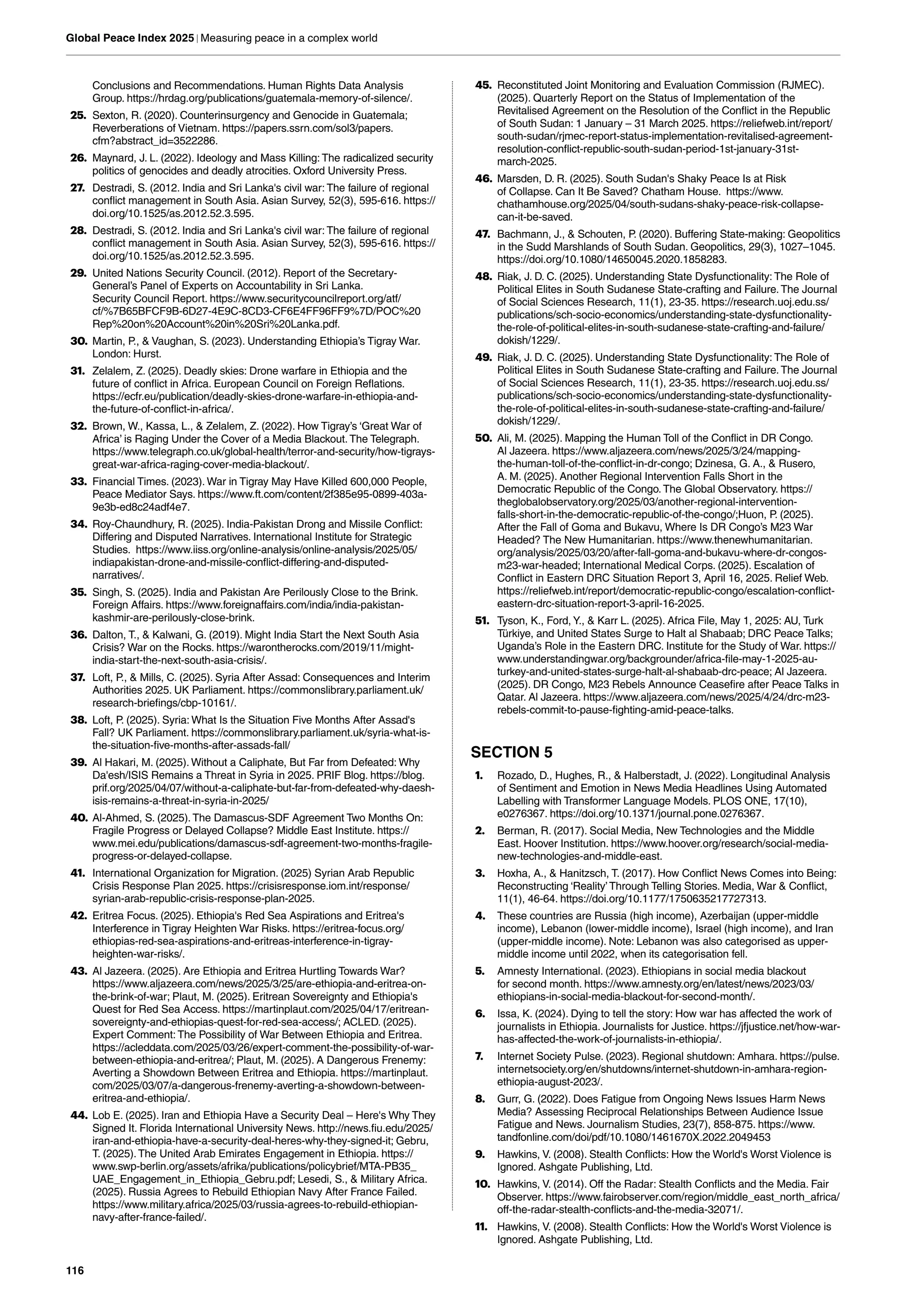 116
Global Peace Index 2025 | Measuring peace in a complex world
Conclusions and Recommendations. Human Rights Data Analysis
Group. https://hrdag.org/publications/guatemala-memory-of-silence/.
25. Sexton, R. (2020). Counterinsurgency and Genocide in Guatemala;
Reverberations of Vietnam. https://papers.ssrn.com/sol3/papers.
cfm?abstract_id=3522286.
26. Maynard, J. L. (2022). Ideology and Mass Killing: The radicalized security
politics of genocides and deadly atrocities. Oxford University Press.
27. Destradi, S. (2012. India and Sri Lanka's civil war: The failure of regional
conflict management in South Asia. Asian Survey, 52(3), 595-616. https://
doi.org/10.1525/as.2012.52.3.595.
28. Destradi, S. (2012. India and Sri Lanka's civil war: The failure of regional
conflict management in South Asia. Asian Survey, 52(3), 595-616. https://
doi.org/10.1525/as.2012.52.3.595.
29. United Nations Security Council. (2012). Report of the Secretary-
General’s Panel of Experts on Accountability in Sri Lanka.
Security Council Report. https://www.securitycouncilreport.org/atf/
cf/%7B65BFCF9B-6D27-4E9C-8CD3-CF6E4FF96FF9%7D/POC%20
Rep%20on%20Account%20in%20Sri%20Lanka.pdf.
30. Martin, P., & Vaughan, S. (2023). Understanding Ethiopia’s Tigray War.
London: Hurst.
31. Zelalem, Z. (2025). Deadly skies: Drone warfare in Ethiopia and the
future of conflict in Africa. European Council on Foreign Reflations.
https://ecfr.eu/publication/deadly-skies-drone-warfare-in-ethiopia-and-
the-future-of-conflict-in-africa/.
32. Brown, W., Kassa, L., & Zelalem, Z. (2022). How Tigray’s ‘Great War of
Africa’ is Raging Under the Cover of a Media Blackout.The Telegraph.
https://www.telegraph.co.uk/global-health/terror-and-security/how-tigrays-
great-war-africa-raging-cover-media-blackout/.
33. Financial Times. (2023). War in Tigray May Have Killed 600,000 People,
Peace Mediator Says. https://www.ft.com/content/2f385e95-0899-403a-
9e3b-ed8c24adf4e7.
34. Roy-Chaundhury, R. (2025). India-Pakistan Drong and Missile Conflict:
Differing and Disputed Narratives. International Institute for Strategic
Studies. https://www.iiss.org/online-analysis/online-analysis/2025/05/
indiapakistan-drone-and-missile-conflict-differing-and-disputed-
narratives/.
35. Singh, S. (2025). India and Pakistan Are Perilously Close to the Brink.
Foreign Affairs. https://www.foreignaffairs.com/india/india-pakistan-
kashmir-are-perilously-close-brink.
36. Dalton, T., & Kalwani, G. (2019). Might India Start the Next South Asia
Crisis? War on the Rocks. https://warontherocks.com/2019/11/might-
india-start-the-next-south-asia-crisis/.
37. Loft, P., & Mills, C. (2025). Syria After Assad: Consequences and Interim
Authorities 2025. UK Parliament. https://commonslibrary.parliament.uk/
research-briefings/cbp-10161/.
38. Loft, P. (2025). Syria: What Is the Situation Five Months After Assad's
Fall? UK Parliament. https://commonslibrary.parliament.uk/syria-what-is-
the-situation-five-months-after-assads-fall/
39. Al Hakari, M. (2025). Without a Caliphate, But Far from Defeated: Why
Da'esh/ISIS Remains a Threat in Syria in 2025. PRIF Blog. https://blog.
prif.org/2025/04/07/without-a-caliphate-but-far-from-defeated-why-daesh-
isis-remains-a-threat-in-syria-in-2025/
40. Al-Ahmed, S. (2025).The Damascus-SDF Agreement Two Months On:
Fragile Progress or Delayed Collapse? Middle East Institute. https://
www.mei.edu/publications/damascus-sdf-agreement-two-months-fragile-
progress-or-delayed-collapse.
41. International Organization for Migration. (2025) Syrian Arab Republic
Crisis Response Plan 2025. https://crisisresponse.iom.int/response/
syrian-arab-republic-crisis-response-plan-2025.
42. Eritrea Focus. (2025). Ethiopia's Red Sea Aspirations and Eritrea's
Interference in Tigray Heighten War Risks. https://eritrea-focus.org/
ethiopias-red-sea-aspirations-and-eritreas-interference-in-tigray-
heighten-war-risks/.
43. Al Jazeera. (2025). Are Ethiopia and Eritrea Hurtling Towards War?
https://www.aljazeera.com/news/2025/3/25/are-ethiopia-and-eritrea-on-
the-brink-of-war; Plaut, M. (2025). Eritrean Sovereignty and Ethiopia's
Quest for Red Sea Access. https://martinplaut.com/2025/04/17/eritrean-
sovereignty-and-ethiopias-quest-for-red-sea-access/; ACLED. (2025).
Expert Comment: The Possibility of War Between Ethiopia and Eritrea.
https://acleddata.com/2025/03/26/expert-comment-the-possibility-of-war-
between-ethiopia-and-eritrea/; Plaut, M. (2025). A Dangerous Frenemy:
Averting a Showdown Between Eritrea and Ethiopia. https://martinplaut.
com/2025/03/07/a-dangerous-frenemy-averting-a-showdown-between-
eritrea-and-ethiopia/.
44. Lob E. (2025). Iran and Ethiopia Have a Security Deal – Here's Why They
Signed It. Florida International University News. http://news.fiu.edu/2025/
iran-and-ethiopia-have-a-security-deal-heres-why-they-signed-it; Gebru,
T. (2025).The United Arab Emirates Engagement in Ethiopia. https://
www.swp-berlin.org/assets/afrika/publications/policybrief/MTA-PB35_
UAE_Engagement_in_Ethiopia_Gebru.pdf; Lesedi, S., & Military Africa.
(2025). Russia Agrees to Rebuild Ethiopian Navy After France Failed.
https://www.military.africa/2025/03/russia-agrees-to-rebuild-ethiopian-
navy-after-france-failed/.
45. Reconstituted Joint Monitoring and Evaluation Commission (RJMEC).
(2025). Quarterly Report on the Status of Implementation of the
Revitalised Agreement on the Resolution of the Conflict in the Republic
of South Sudan: 1 January – 31 March 2025. https://reliefweb.int/report/
south-sudan/rjmec-report-status-implementation-revitalised-agreement-
resolution-conflict-republic-south-sudan-period-1st-january-31st-
march-2025.
46. Marsden, D. R. (2025). South Sudan's Shaky Peace Is at Risk
of Collapse. Can It Be Saved? Chatham House. https://www.
chathamhouse.org/2025/04/south-sudans-shaky-peace-risk-collapse-
can-it-be-saved.
47. Bachmann, J., & Schouten, P. (2020). Buffering State-making: Geopolitics
in the Sudd Marshlands of South Sudan. Geopolitics, 29(3), 1027–1045.
https://doi.org/10.1080/14650045.2020.1858283.
48. Riak, J. D. C. (2025). Understanding State Dysfunctionality: The Role of
Political Elites in South Sudanese State-crafting and Failure.The Journal
of Social Sciences Research, 11(1), 23-35. https://research.uoj.edu.ss/
publications/sch-socio-economics/understanding-state-dysfunctionality-
the-role-of-political-elites-in-south-sudanese-state-crafting-and-failure/
dokish/1229/.
49. Riak, J. D. C. (2025). Understanding State Dysfunctionality: The Role of
Political Elites in South Sudanese State-crafting and Failure.The Journal
of Social Sciences Research, 11(1), 23-35. https://research.uoj.edu.ss/
publications/sch-socio-economics/understanding-state-dysfunctionality-
the-role-of-political-elites-in-south-sudanese-state-crafting-and-failure/
dokish/1229/.
50. Ali, M. (2025). Mapping the Human Toll of the Conflict in DR Congo.
Al Jazeera. https://www.aljazeera.com/news/2025/3/24/mapping-
the-human-toll-of-the-conflict-in-dr-congo; Dzinesa, G. A., & Rusero,
A. M. (2025). Another Regional Intervention Falls Short in the
Democratic Republic of the Congo.The Global Observatory. https://
theglobalobservatory.org/2025/03/another-regional-intervention-
falls-short-in-the-democratic-republic-of-the-congo/;Huon, P. (2025).
After the Fall of Goma and Bukavu, Where Is DR Congo’s M23 War
Headed? The New Humanitarian. https://www.thenewhumanitarian.
org/analysis/2025/03/20/after-fall-goma-and-bukavu-where-dr-congos-
m23-war-headed; International Medical Corps. (2025). Escalation of
Conflict in Eastern DRC Situation Report 3, April 16, 2025. Relief Web.
https://reliefweb.int/report/democratic-republic-congo/escalation-conflict-
eastern-drc-situation-report-3-april-16-2025.
51. Tyson, K., Ford, Y., & Karr L. (2025). Africa File, May 1, 2025: AU, Turk
Türkiye, and United States Surge to Halt al Shabaab; DRC Peace Talks;
Uganda’s Role in the Eastern DRC. Institute for the Study of War. https://
www.understandingwar.org/backgrounder/africa-file-may-1-2025-au-
turkey-and-united-states-surge-halt-al-shabaab-drc-peace; Al Jazeera.
(2025). DR Congo, M23 Rebels Announce Ceasefire after Peace Talks in
Qatar. Al Jazeera. https://www.aljazeera.com/news/2025/4/24/drc-m23-
rebels-commit-to-pause-fighting-amid-peace-talks.
SECTION 5
1. Rozado, D., Hughes, R., & Halberstadt, J. (2022). Longitudinal Analysis
of Sentiment and Emotion in News Media Headlines Using Automated
Labelling with Transformer Language Models. PLOS ONE, 17(10),
e0276367. https://doi.org/10.1371/journal.pone.0276367.
2. Berman, R. (2017). Social Media, New Technologies and the Middle
East. Hoover Institution. https://www.hoover.org/research/social-media-
new-technologies-and-middle-east.
3. Hoxha, A., & Hanitzsch, T. (2017). How Conflict News Comes into Being:
Reconstructing ‘Reality’Through Telling Stories. Media, War & Conflict,
11(1), 46-64. https://doi.org/10.1177/1750635217727313.
4. These countries are Russia (high income), Azerbaijan (upper-middle
income), Lebanon (lower-middle income), Israel (high income), and Iran
(upper-middle income). Note: Lebanon was also categorised as upper-
middle income until 2022, when its categorisation fell.
5. Amnesty International. (2023). Ethiopians in social media blackout
for second month. https://www.amnesty.org/en/latest/news/2023/03/
ethiopians-in-social-media-blackout-for-second-month/.
6. Issa, K. (2024). Dying to tell the story: How war has affected the work of
journalists in Ethiopia. Journalists for Justice. https://jfjustice.net/how-war-
has-affected-the-work-of-journalists-in-ethiopia/.
7. Internet Society Pulse. (2023). Regional shutdown: Amhara. https://pulse.
internetsociety.org/en/shutdowns/internet-shutdown-in-amhara-region-
ethiopia-august-2023/.
8. Gurr, G. (2022). Does Fatigue from Ongoing News Issues Harm News
Media? Assessing Reciprocal Relationships Between Audience Issue
Fatigue and News. Journalism Studies, 23(7), 858-875. https://www.
tandfonline.com/doi/pdf/10.1080/1461670X.2022.2049453
9. Hawkins, V. (2008). Stealth Conflicts: How the World's Worst Violence is
Ignored. Ashgate Publishing, Ltd.
10. Hawkins, V. (2014). Off the Radar: Stealth Conflicts and the Media. Fair
Observer. https://www.fairobserver.com/region/middle_east_north_africa/
off-the-radar-stealth-conflicts-and-the-media-32071/.
11. Hawkins, V. (2008). Stealth Conflicts: How the World's Worst Violence is
Ignored. Ashgate Publishing, Ltd.
 