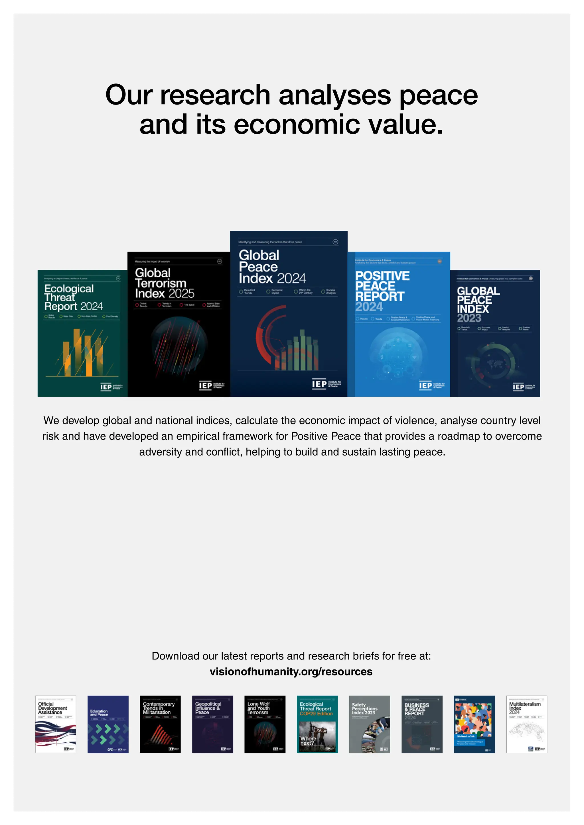 Our research analyses peace
and its economic value.
We develop global and national indices, calculate the economic impact of violence, analyse country level
risk and have developed an empirical framework for Positive Peace that provides a roadmap to overcome
adversity and conflict, helping to build and sustain lasting peace.
Download our latest reports and research briefs for free at:
visionofhumanity.org/resources
 