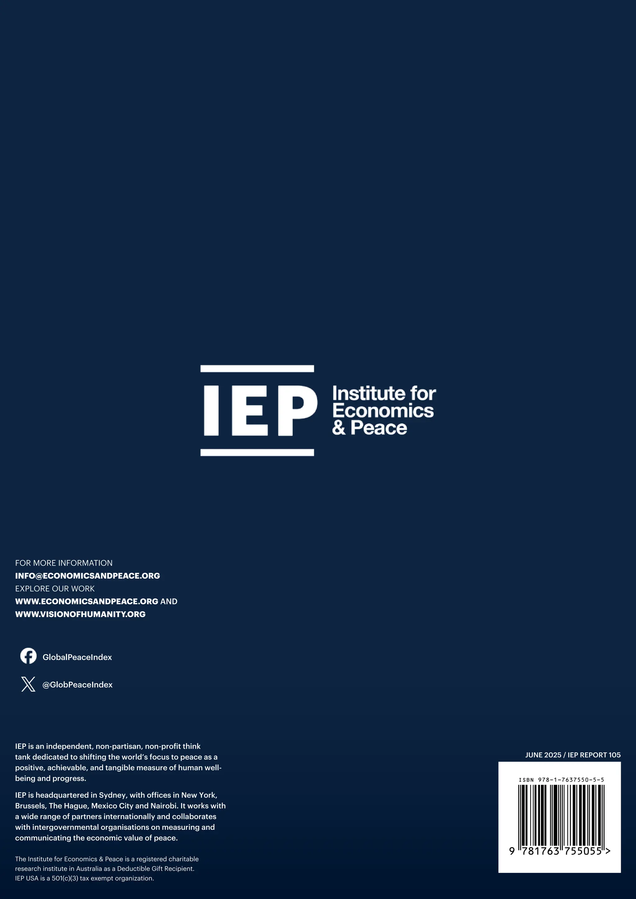 JUNE 2025 / IEP REPORT 105
FOR MORE INFORMATION
INFO@ECONOMICSANDPEACE.ORG
EXPLORE OUR WORK
WWW.ECONOMICSANDPEACE.ORG AND
WWW.VISIONOFHUMANITY.ORG
The Institute for Economics & Peace is a registered charitable
research institute in Australia as a Deductible Gift Recipient.
IEP USA is a 501(c)(3) tax exempt organization.
IEP is an independent, non-partisan, non-profit think
tank dedicated to shifting the world’s focus to peace as a
positive, achievable, and tangible measure of human well-
being and progress.
IEP is headquartered in Sydney, with offices in New York,
Brussels, The Hague, Mexico City and Nairobi. It works with
a wide range of partners internationally and collaborates
with intergovernmental organisations on measuring and
communicating the economic value of peace.
9 781763 755055 >
ISBN 978-1-7637550-5-5
@GlobPeaceIndex
GlobalPeaceIndex
 