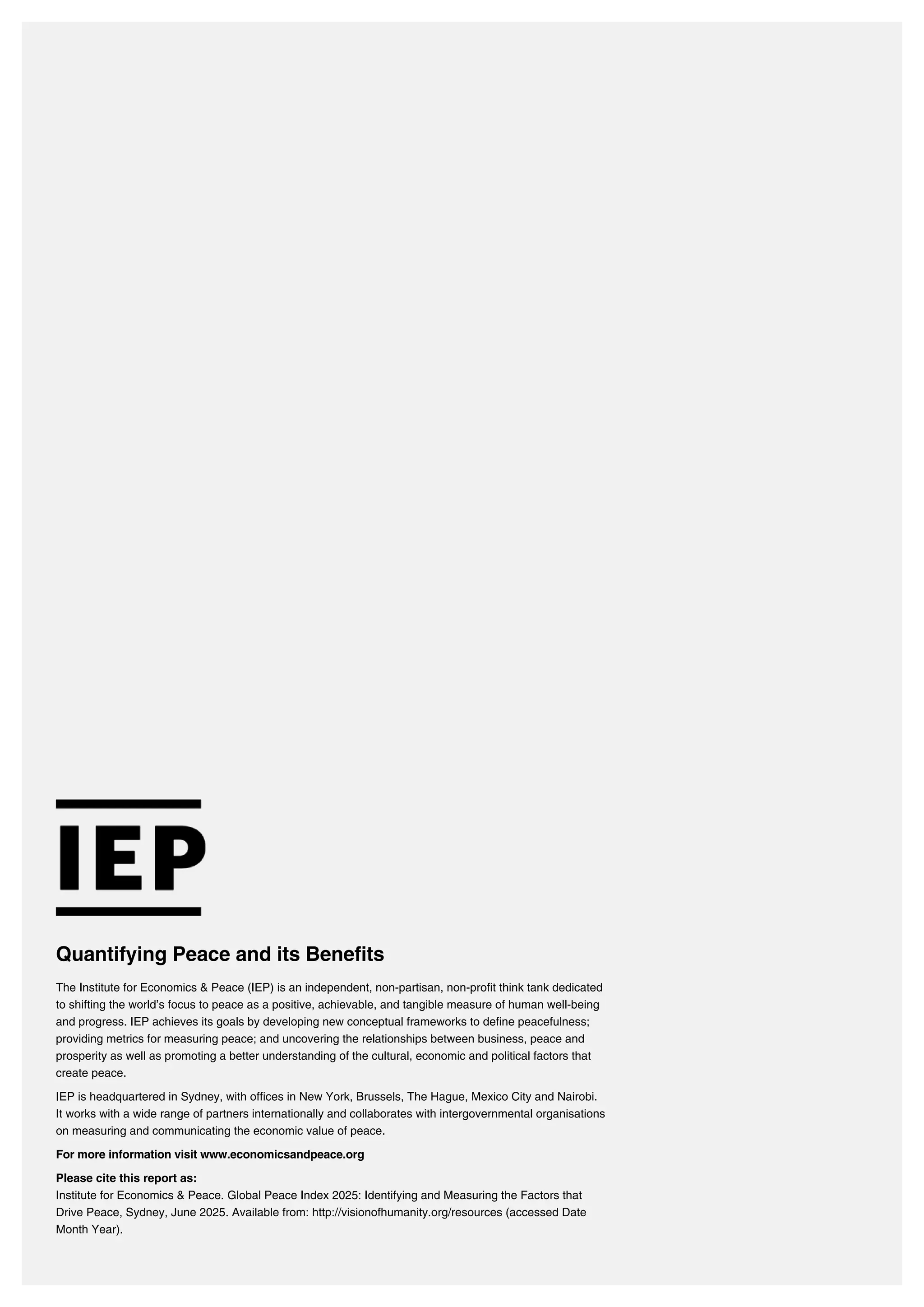 Quantifying Peace and its Benefits
The Institute for Economics & Peace (IEP) is an independent, non-partisan, non-profit think tank dedicated
to shifting the world’s focus to peace as a positive, achievable, and tangible measure of human well-being
and progress. IEP achieves its goals by developing new conceptual frameworks to define peacefulness;
providing metrics for measuring peace; and uncovering the relationships between business, peace and
prosperity as well as promoting a better understanding of the cultural, economic and political factors that
create peace.
IEP is headquartered in Sydney, with offices in New York, Brussels, The Hague, Mexico City and Nairobi.
It works with a wide range of partners internationally and collaborates with intergovernmental organisations
on measuring and communicating the economic value of peace.
For more information visit www.economicsandpeace.org
Please cite this report as:
Institute for Economics & Peace. Global Peace Index 2025: Identifying and Measuring the Factors that
Drive Peace, Sydney, June 2025. Available from: http://visionofhumanity.org/resources (accessed Date
Month Year).
 