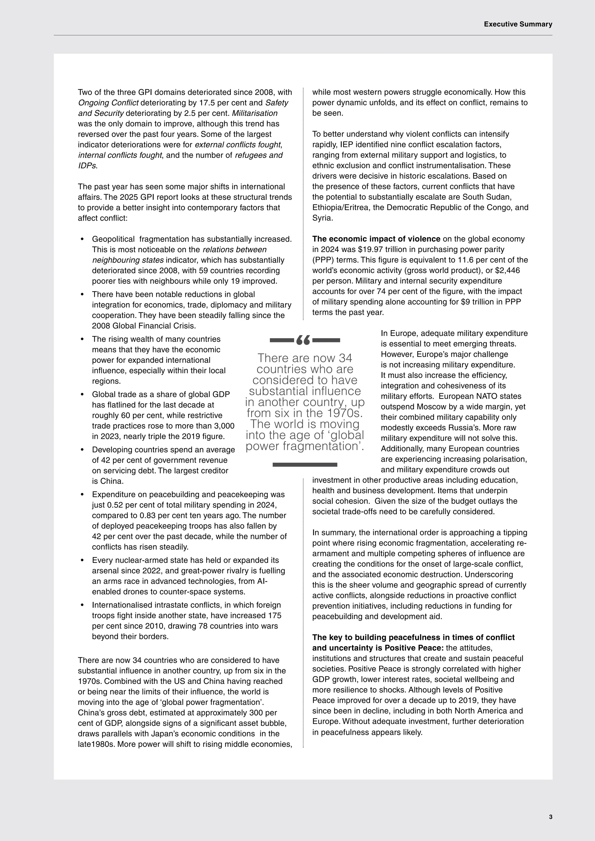 Executive Summary
3
There are now 34
countries who are
considered to have
substantial influence
in another country, up
from six in the 1970s.
The world is moving
into the age of ‘global
power fragmentation’.
Two of the three GPI domains deteriorated since 2008, with
Ongoing Conflict deteriorating by 17.5 per cent and Safety
and Security deteriorating by 2.5 per cent. Militarisation
was the only domain to improve, although this trend has
reversed over the past four years. Some of the largest
indicator deteriorations were for external conflicts fought,
internal conflicts fought, and the number of refugees and
IDPs.
The past year has seen some major shifts in international
affairs. The 2025 GPI report looks at these structural trends
to provide a better insight into contemporary factors that
affect conflict:
• Geopolitical fragmentation has substantially increased.
This is most noticeable on the relations between
neighbouring states indicator, which has substantially
deteriorated since 2008, with 59 countries recording
poorer ties with neighbours while only 19 improved.
• There have been notable reductions in global
integration for economics, trade, diplomacy and military
cooperation. They have been steadily falling since the
2008 Global Financial Crisis.
• The rising wealth of many countries
means that they have the economic
power for expanded international
influence, especially within their local
regions.
• Global trade as a share of global GDP
has flatlined for the last decade at
roughly 60 per cent, while restrictive
trade practices rose to more than 3,000
in 2023, nearly triple the 2019 figure.
• Developing countries spend an average
of 42 per cent of government revenue
on servicing debt. The largest creditor
is China.
• Expenditure on peacebuilding and peacekeeping was
just 0.52 per cent of total military spending in 2024,
compared to 0.83 per cent ten years ago. The number
of deployed peacekeeping troops has also fallen by
42 per cent over the past decade, while the number of
conflicts has risen steadily.
• Every nuclear-armed state has held or expanded its
arsenal since 2022, and great-power rivalry is fuelling
an arms race in advanced technologies, from AI-
enabled drones to counter-space systems.
• Internationalised intrastate conflicts, in which foreign
troops fight inside another state, have increased 175
per cent since 2010, drawing 78 countries into wars
beyond their borders.
There are now 34 countries who are considered to have
substantial influence in another country, up from six in the
1970s. Combined with the US and China having reached
or being near the limits of their influence, the world is
moving into the age of ‘global power fragmentation’.
China’s gross debt, estimated at approximately 300 per
cent of GDP, alongside signs of a significant asset bubble,
draws parallels with Japan’s economic conditions in the
late1980s. More power will shift to rising middle economies,
while most western powers struggle economically. How this
power dynamic unfolds, and its effect on conflict, remains to
be seen.
To better understand why violent conflicts can intensify
rapidly, IEP identified nine conflict escalation factors,
ranging from external military support and logistics, to
ethnic exclusion and conflict instrumentalisation. These
drivers were decisive in historic escalations. Based on
the presence of these factors, current conflicts that have
the potential to substantially escalate are South Sudan,
Ethiopia/Eritrea, the Democratic Republic of the Congo, and
Syria.
The economic impact of violence on the global economy
in 2024 was $19.97 trillion in purchasing power parity
(PPP) terms. This figure is equivalent to 11.6 per cent of the
world’s economic activity (gross world product), or $2,446
per person. Military and internal security expenditure
accounts for over 74 per cent of the figure, with the impact
of military spending alone accounting for $9 trillion in PPP
terms the past year.
In Europe, adequate military expenditure
is essential to meet emerging threats.
However, Europe’s major challenge
is not increasing military expenditure.
It must also increase the efficiency,
integration and cohesiveness of its
military efforts. European NATO states
outspend Moscow by a wide margin, yet
their combined military capability only
modestly exceeds Russia’s. More raw
military expenditure will not solve this.
Additionally, many European countries
are experiencing increasing polarisation,
and military expenditure crowds out
investment in other productive areas including education,
health and business development. Items that underpin
social cohesion. Given the size of the budget outlays the
societal trade-offs need to be carefully considered.
In summary, the international order is approaching a tipping
point where rising economic fragmentation, accelerating re-
armament and multiple competing spheres of influence are
creating the conditions for the onset of large-scale conflict,
and the associated economic destruction. Underscoring
this is the sheer volume and geographic spread of currently
active conflicts, alongside reductions in proactive conflict
prevention initiatives, including reductions in funding for
peacebuilding and development aid.
The key to building peacefulness in times of conflict
and uncertainty is Positive Peace: the attitudes,
institutions and structures that create and sustain peaceful
societies. Positive Peace is strongly correlated with higher
GDP growth, lower interest rates, societal wellbeing and
more resilience to shocks. Although levels of Positive
Peace improved for over a decade up to 2019, they have
since been in decline, including in both North America and
Europe. Without adequate investment, further deterioration
in peacefulness appears likely.
 