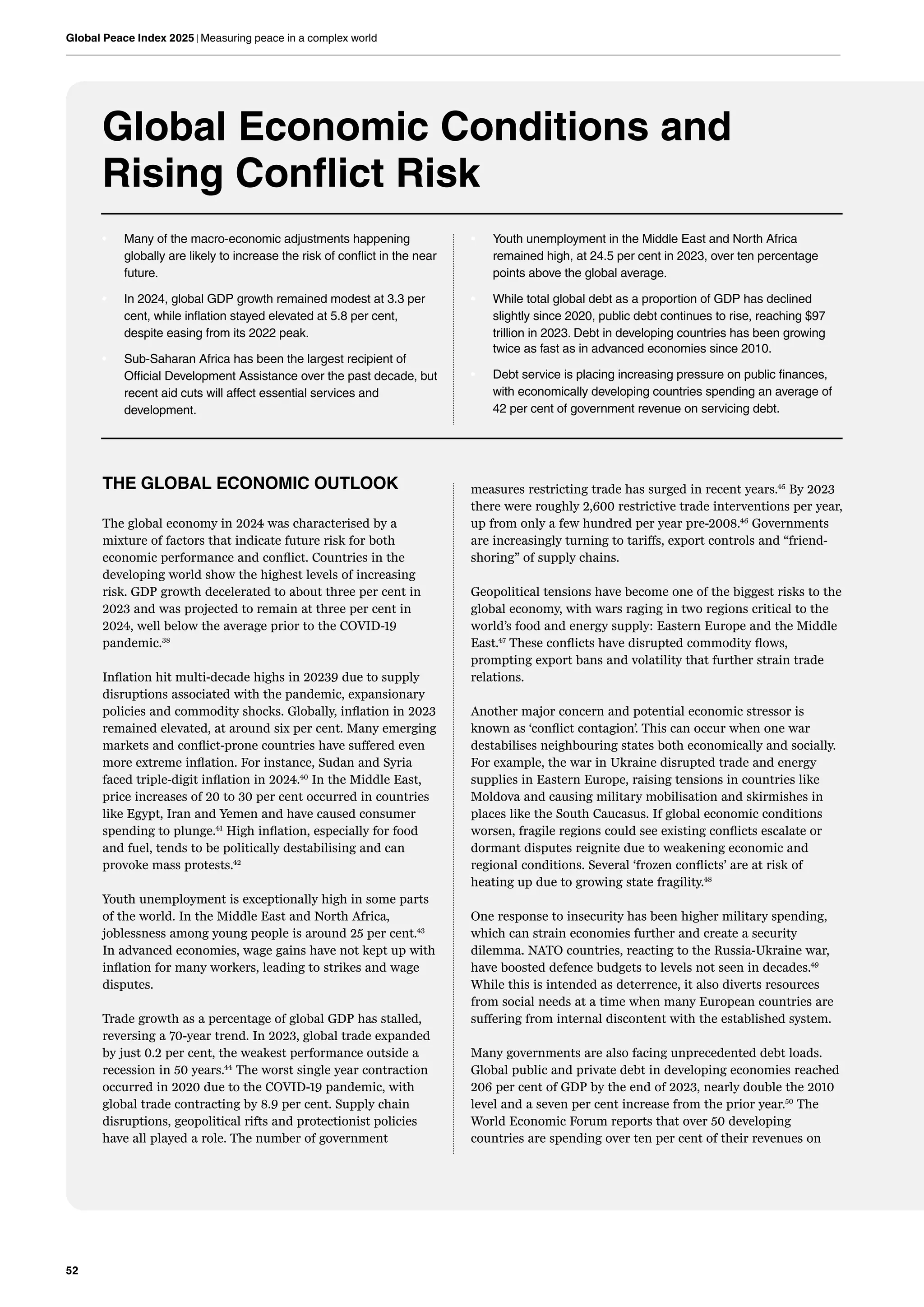 52
Global Peace Index 2025 | Measuring peace in a complex world
Global Economic Conditions and
Rising Conflict Risk
• Many of the macro-economic adjustments happening
globally are likely to increase the risk of conflict in the near
future.
• In 2024, global GDP growth remained modest at 3.3 per
cent, while inflation stayed elevated at 5.8 per cent,
despite easing from its 2022 peak.
• Sub-Saharan Africa has been the largest recipient of
Official Development Assistance over the past decade, but
recent aid cuts will affect essential services and
development.
• Youth unemployment in the Middle East and North Africa
remained high, at 24.5 per cent in 2023, over ten percentage
points above the global average.
• While total global debt as a proportion of GDP has declined
slightly since 2020, public debt continues to rise, reaching $97
trillion in 2023. Debt in developing countries has been growing
twice as fast as in advanced economies since 2010.
• Debt service is placing increasing pressure on public finances,
with economically developing countries spending an average of
42 per cent of government revenue on servicing debt.
THE GLOBAL ECONOMIC OUTLOOK
The global economy in 2024 was characterised by a
mixture of factors that indicate future risk for both
economic performance and conflict. Countries in the
developing world show the highest levels of increasing
risk. GDP growth decelerated to about three per cent in
2023 and was projected to remain at three per cent in
2024, well below the average prior to the COVID-19
pandemic.38
Inflation hit multi-decade highs in 20239 due to supply
disruptions associated with the pandemic, expansionary
policies and commodity shocks. Globally, inflation in 2023
remained elevated, at around six per cent. Many emerging
markets and conflict-prone countries have suffered even
more extreme inflation. For instance, Sudan and Syria
faced triple-digit inflation in 2024.40
In the Middle East,
price increases of 20 to 30 per cent occurred in countries
like Egypt, Iran and Yemen and have caused consumer
spending to plunge.41
High inflation, especially for food
and fuel, tends to be politically destabilising and can
provoke mass protests.42
Youth unemployment is exceptionally high in some parts
of the world. In the Middle East and North Africa,
joblessness among young people is around 25 per cent.43
In advanced economies, wage gains have not kept up with
inflation for many workers, leading to strikes and wage
disputes.
Trade growth as a percentage of global GDP has stalled,
reversing a 70-year trend. In 2023, global trade expanded
by just 0.2 per cent, the weakest performance outside a
recession in 50 years.44
The worst single year contraction
occurred in 2020 due to the COVID-19 pandemic, with
global trade contracting by 8.9 per cent. Supply chain
disruptions, geopolitical rifts and protectionist policies
have all played a role. The number of government
measures restricting trade has surged in recent years.45
By 2023
there were roughly 2,600 restrictive trade interventions per year,
up from only a few hundred per year pre-2008.46
Governments
are increasingly turning to tariffs, export controls and “friend-
shoring” of supply chains.
Geopolitical tensions have become one of the biggest risks to the
global economy, with wars raging in two regions critical to the
world’s food and energy supply: Eastern Europe and the Middle
East.47
These conflicts have disrupted commodity flows,
prompting export bans and volatility that further strain trade
relations.
Another major concern and potential economic stressor is
known as ‘conflict contagion’. This can occur when one war
destabilises neighbouring states both economically and socially.
For example, the war in Ukraine disrupted trade and energy
supplies in Eastern Europe, raising tensions in countries like
Moldova and causing military mobilisation and skirmishes in
places like the South Caucasus. If global economic conditions
worsen, fragile regions could see existing conflicts escalate or
dormant disputes reignite due to weakening economic and
regional conditions. Several ‘frozen conflicts’ are at risk of
heating up due to growing state fragility.48
One response to insecurity has been higher military spending,
which can strain economies further and create a security
dilemma. NATO countries, reacting to the Russia-Ukraine war,
have boosted defence budgets to levels not seen in decades.49
While this is intended as deterrence, it also diverts resources
from social needs at a time when many European countries are
suffering from internal discontent with the established system.
Many governments are also facing unprecedented debt loads.
Global public and private debt in developing economies reached
206 per cent of GDP by the end of 2023, nearly double the 2010
level and a seven per cent increase from the prior year.50
The
World Economic Forum reports that over 50 developing
countries are spending over ten per cent of their revenues on
 