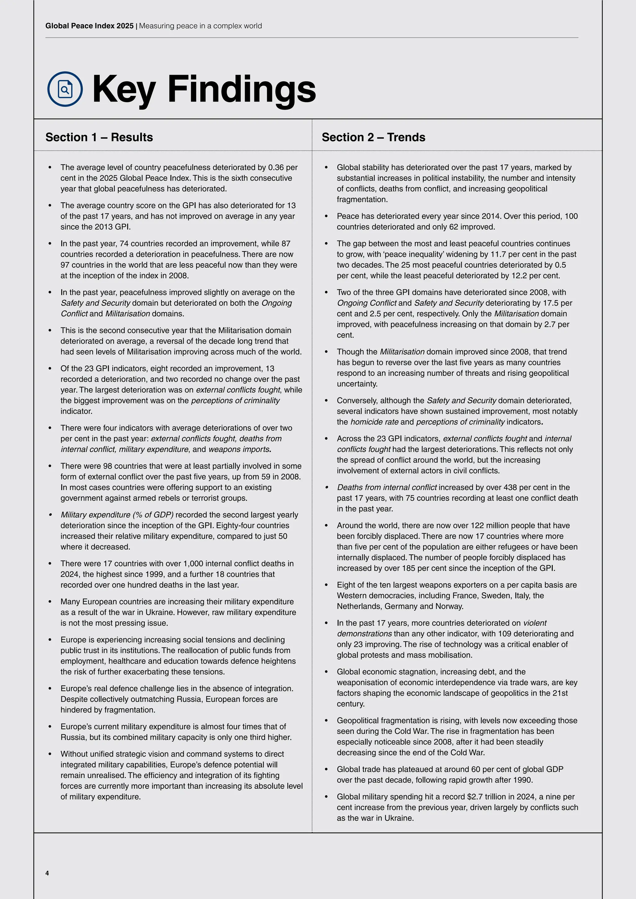 4
Global Peace Index 2025 | Measuring peace in a complex world
Key Findings
Section 1 – Results
• The average level of country peacefulness deteriorated by 0.36 per
cent in the 2025 Global Peace Index. This is the sixth consecutive
year that global peacefulness has deteriorated.
• The average country score on the GPI has also deteriorated for 13
of the past 17 years, and has not improved on average in any year
since the 2013 GPI.
• In the past year, 74 countries recorded an improvement, while 87
countries recorded a deterioration in peacefulness. There are now
97 countries in the world that are less peaceful now than they were
at the inception of the index in 2008.
• In the past year, peacefulness improved slightly on average on the
Safety and Security domain but deteriorated on both the Ongoing
Conflict and Militarisation domains.
• This is the second consecutive year that the Militarisation domain
deteriorated on average, a reversal of the decade long trend that
had seen levels of Militarisation improving across much of the world.
• Of the 23 GPI indicators, eight recorded an improvement, 13
recorded a deterioration, and two recorded no change over the past
year. The largest deterioration was on external conflicts fought, while
the biggest improvement was on the perceptions of criminality
indicator.
• There were four indicators with average deteriorations of over two
per cent in the past year: external conflicts fought, deaths from
internal conflict, military expenditure, and weapons imports.
• There were 98 countries that were at least partially involved in some
form of external conflict over the past five years, up from 59 in 2008.
In most cases countries were offering support to an existing
government against armed rebels or terrorist groups.
• Military expenditure (% of GDP) recorded the second largest yearly
deterioration since the inception of the GPI. Eighty-four countries
increased their relative military expenditure, compared to just 50
where it decreased.
• There were 17 countries with over 1,000 internal conflict deaths in
2024, the highest since 1999, and a further 18 countries that
recorded over one hundred deaths in the last year.
• Many European countries are increasing their military expenditure
as a result of the war in Ukraine. However, raw military expenditure
is not the most pressing issue.
• Europe is experiencing increasing social tensions and declining
public trust in its institutions. The reallocation of public funds from
employment, healthcare and education towards defence heightens
the risk of further exacerbating these tensions.
• Europe’s real defence challenge lies in the absence of integration.
Despite collectively outmatching Russia, European forces are
hindered by fragmentation.
• Europe’s current military expenditure is almost four times that of
Russia, but its combined military capacity is only one third higher.
• Without unified strategic vision and command systems to direct
integrated military capabilities, Europe’s defence potential will
remain unrealised. The efficiency and integration of its fighting
forces are currently more important than increasing its absolute level
of military expenditure.
Section 2 – Trends
• Global stability has deteriorated over the past 17 years, marked by
substantial increases in political instability, the number and intensity
of conflicts, deaths from conflict, and increasing geopolitical
fragmentation.
• Peace has deteriorated every year since 2014. Over this period, 100
countries deteriorated and only 62 improved.
• The gap between the most and least peaceful countries continues
to grow, with ‘peace inequality’ widening by 11.7 per cent in the past
two decades. The 25 most peaceful countries deteriorated by 0.5
per cent, while the least peaceful deteriorated by 12.2 per cent.
• Two of the three GPI domains have deteriorated since 2008, with
Ongoing Conflict and Safety and Security deteriorating by 17.5 per
cent and 2.5 per cent, respectively. Only the Militarisation domain
improved, with peacefulness increasing on that domain by 2.7 per
cent.
• Though the Militarisation domain improved since 2008, that trend
has begun to reverse over the last five years as many countries
respond to an increasing number of threats and rising geopolitical
uncertainty.
• Conversely, although the Safety and Security domain deteriorated,
several indicators have shown sustained improvement, most notably
the homicide rate and perceptions of criminality indicators.
• Across the 23 GPI indicators, external conflicts fought and internal
conflicts fought had the largest deteriorations. This reflects not only
the spread of conflict around the world, but the increasing
involvement of external actors in civil conflicts.
• Deaths from internal conflict increased by over 438 per cent in the
past 17 years, with 75 countries recording at least one conflict death
in the past year.
• Around the world, there are now over 122 million people that have
been forcibly displaced. There are now 17 countries where more
than five per cent of the population are either refugees or have been
internally displaced. The number of people forcibly displaced has
increased by over 185 per cent since the inception of the GPI.
• Eight of the ten largest weapons exporters on a per capita basis are
Western democracies, including France, Sweden, Italy, the
Netherlands, Germany and Norway.
• In the past 17 years, more countries deteriorated on violent
demonstrations than any other indicator, with 109 deteriorating and
only 23 improving. The rise of technology was a critical enabler of
global protests and mass mobilisation.
• Global economic stagnation, increasing debt, and the
weaponisation of economic interdependence via trade wars, are key
factors shaping the economic landscape of geopolitics in the 21st
century.
• Geopolitical fragmentation is rising, with levels now exceeding those
seen during the Cold War. The rise in fragmentation has been
especially noticeable since 2008, after it had been steadily
decreasing since the end of the Cold War.
• Global trade has plateaued at around 60 per cent of global GDP
over the past decade, following rapid growth after 1990.
• Global military spending hit a record $2.7 trillion in 2024, a nine per
cent increase from the previous year, driven largely by conflicts such
as the war in Ukraine.
 