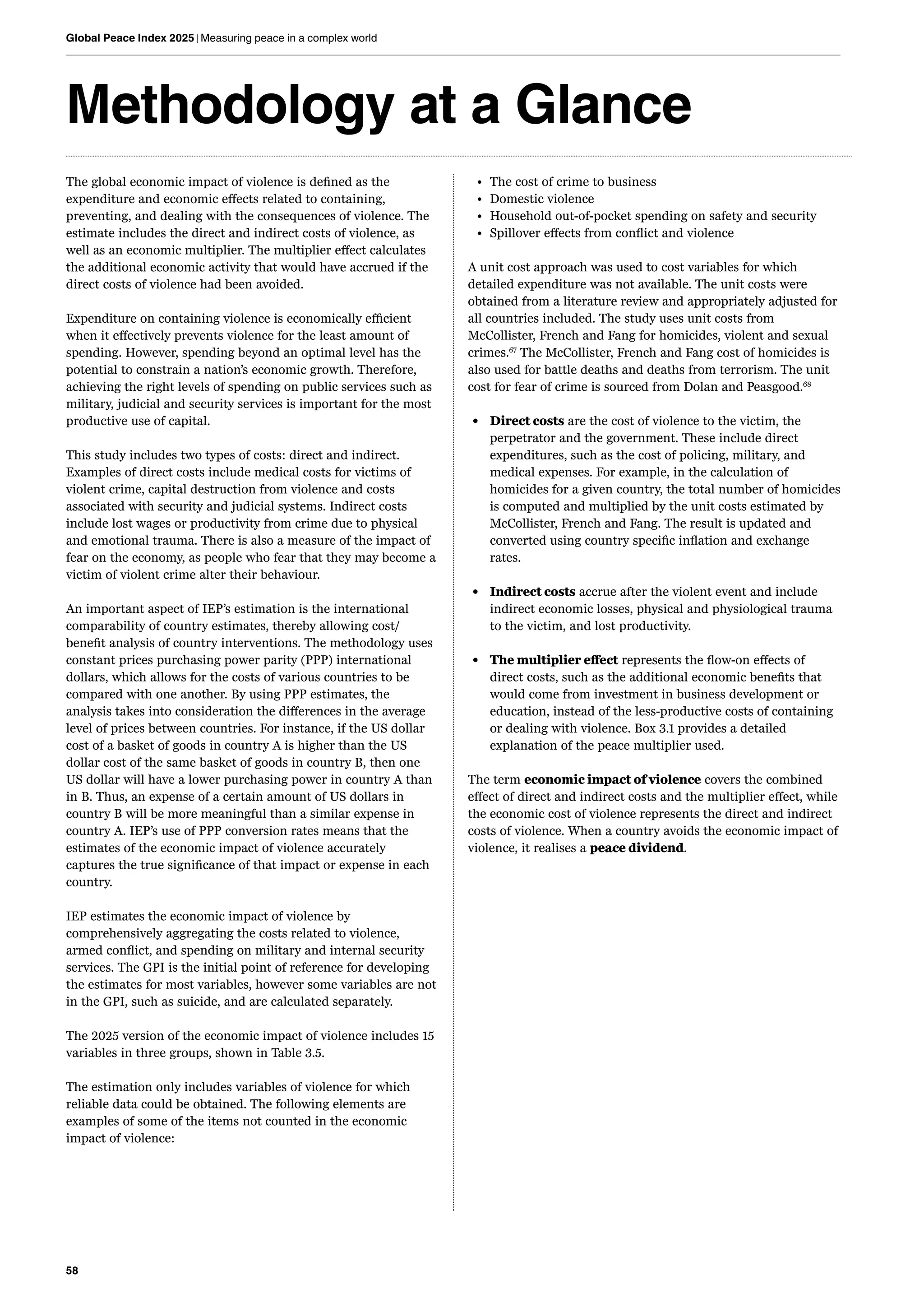 58
Global Peace Index 2025 | Measuring peace in a complex world
Methodology at a Glance
The global economic impact of violence is defined as the
expenditure and economic effects related to containing,
preventing, and dealing with the consequences of violence. The
estimate includes the direct and indirect costs of violence, as
well as an economic multiplier. The multiplier effect calculates
the additional economic activity that would have accrued if the
direct costs of violence had been avoided.
Expenditure on containing violence is economically efficient
when it effectively prevents violence for the least amount of
spending. However, spending beyond an optimal level has the
potential to constrain a nation’s economic growth. Therefore,
achieving the right levels of spending on public services such as
military, judicial and security services is important for the most
productive use of capital.
This study includes two types of costs: direct and indirect.
Examples of direct costs include medical costs for victims of
violent crime, capital destruction from violence and costs
associated with security and judicial systems. Indirect costs
include lost wages or productivity from crime due to physical
and emotional trauma. There is also a measure of the impact of
fear on the economy, as people who fear that they may become a
victim of violent crime alter their behaviour.
An important aspect of IEP’s estimation is the international
comparability of country estimates, thereby allowing cost/
benefit analysis of country interventions. The methodology uses
constant prices purchasing power parity (PPP) international
dollars, which allows for the costs of various countries to be
compared with one another. By using PPP estimates, the
analysis takes into consideration the differences in the average
level of prices between countries. For instance, if the US dollar
cost of a basket of goods in country A is higher than the US
dollar cost of the same basket of goods in country B, then one
US dollar will have a lower purchasing power in country A than
in B. Thus, an expense of a certain amount of US dollars in
country B will be more meaningful than a similar expense in
country A. IEP’s use of PPP conversion rates means that the
estimates of the economic impact of violence accurately
captures the true significance of that impact or expense in each
country.
IEP estimates the economic impact of violence by
comprehensively aggregating the costs related to violence,
armed conflict, and spending on military and internal security
services. The GPI is the initial point of reference for developing
the estimates for most variables, however some variables are not
in the GPI, such as suicide, and are calculated separately.
The 2025 version of the economic impact of violence includes 15
variables in three groups, shown in Table 3.5.
The estimation only includes variables of violence for which
reliable data could be obtained. The following elements are
examples of some of the items not counted in the economic
impact of violence:
• The cost of crime to business
• Domestic violence
• Household out-of-pocket spending on safety and security
• Spillover effects from conflict and violence
A unit cost approach was used to cost variables for which
detailed expenditure was not available. The unit costs were
obtained from a literature review and appropriately adjusted for
all countries included. The study uses unit costs from
McCollister, French and Fang for homicides, violent and sexual
crimes.67
The McCollister, French and Fang cost of homicides is
also used for battle deaths and deaths from terrorism. The unit
cost for fear of crime is sourced from Dolan and Peasgood.68
• Direct costs are the cost of violence to the victim, the
perpetrator and the government. These include direct
expenditures, such as the cost of policing, military, and
medical expenses. For example, in the calculation of
homicides for a given country, the total number of homicides
is computed and multiplied by the unit costs estimated by
McCollister, French and Fang. The result is updated and
converted using country specific inflation and exchange
rates.
• Indirect costs accrue after the violent event and include
indirect economic losses, physical and physiological trauma
to the victim, and lost productivity.
• The multiplier effect represents the flow-on effects of
direct costs, such as the additional economic benefits that
would come from investment in business development or
education, instead of the less-productive costs of containing
or dealing with violence. Box 3.1 provides a detailed
explanation of the peace multiplier used.
The term economic impact of violence covers the combined
effect of direct and indirect costs and the multiplier effect, while
the economic cost of violence represents the direct and indirect
costs of violence. When a country avoids the economic impact of
violence, it realises a peace dividend.
 