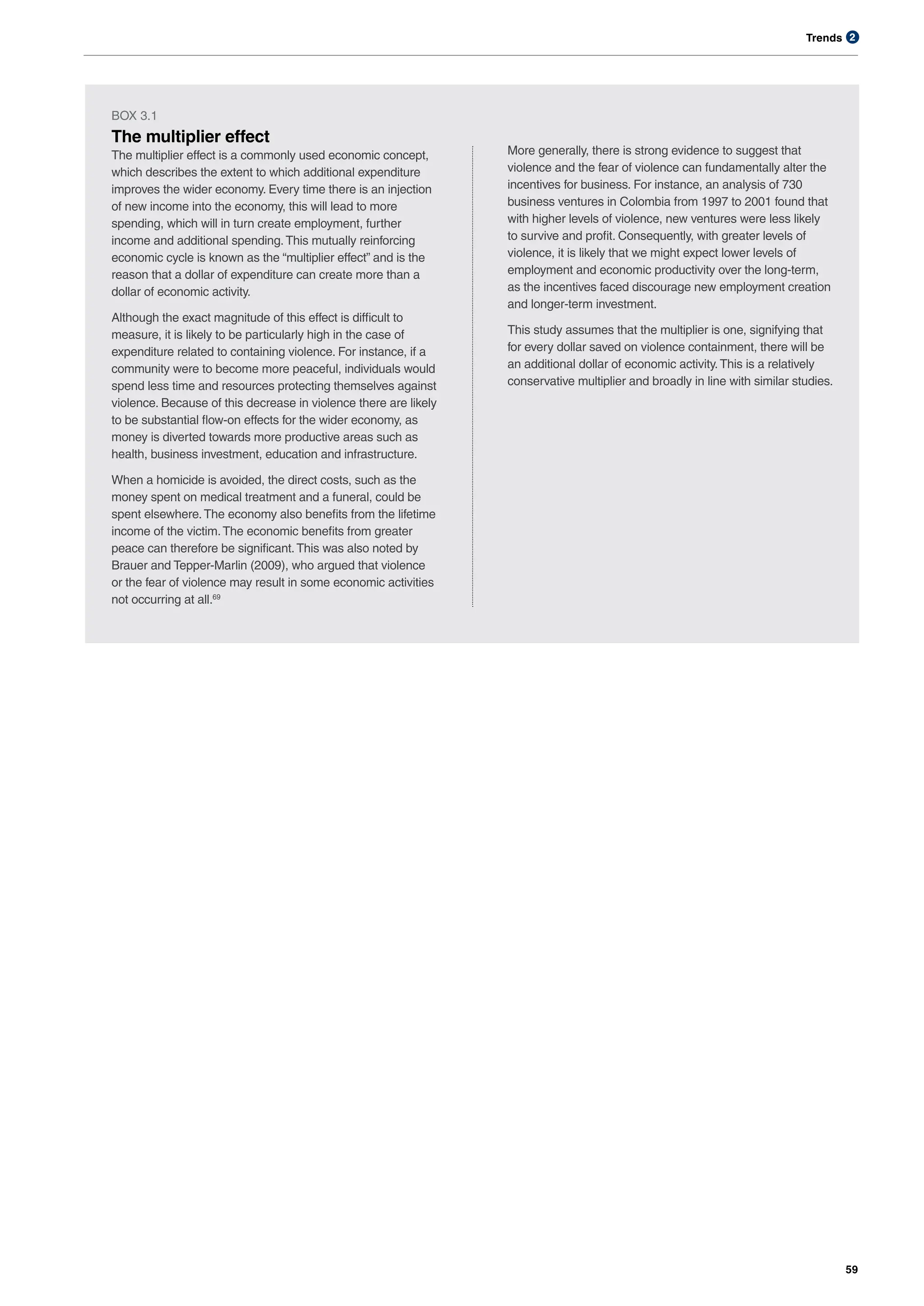 Trends
59
2
BOX 3.1
The multiplier effect
The multiplier effect is a commonly used economic concept,
which describes the extent to which additional expenditure
improves the wider economy. Every time there is an injection
of new income into the economy, this will lead to more
spending, which will in turn create employment, further
income and additional spending.This mutually reinforcing
economic cycle is known as the “multiplier effect” and is the
reason that a dollar of expenditure can create more than a
dollar of economic activity.
Although the exact magnitude of this effect is difficult to
measure, it is likely to be particularly high in the case of
expenditure related to containing violence. For instance, if a
community were to become more peaceful, individuals would
spend less time and resources protecting themselves against
violence. Because of this decrease in violence there are likely
to be substantial flow-on effects for the wider economy, as
money is diverted towards more productive areas such as
health, business investment, education and infrastructure.
When a homicide is avoided, the direct costs, such as the
money spent on medical treatment and a funeral, could be
spent elsewhere.The economy also benefits from the lifetime
income of the victim.The economic benefits from greater
peace can therefore be significant.This was also noted by
Brauer and Tepper-Marlin (2009), who argued that violence
or the fear of violence may result in some economic activities
not occurring at all.69
More generally, there is strong evidence to suggest that
violence and the fear of violence can fundamentally alter the
incentives for business. For instance, an analysis of 730
business ventures in Colombia from 1997 to 2001 found that
with higher levels of violence, new ventures were less likely
to survive and profit. Consequently, with greater levels of
violence, it is likely that we might expect lower levels of
employment and economic productivity over the long-term,
as the incentives faced discourage new employment creation
and longer-term investment.
This study assumes that the multiplier is one, signifying that
for every dollar saved on violence containment, there will be
an additional dollar of economic activity.This is a relatively
conservative multiplier and broadly in line with similar studies.
 