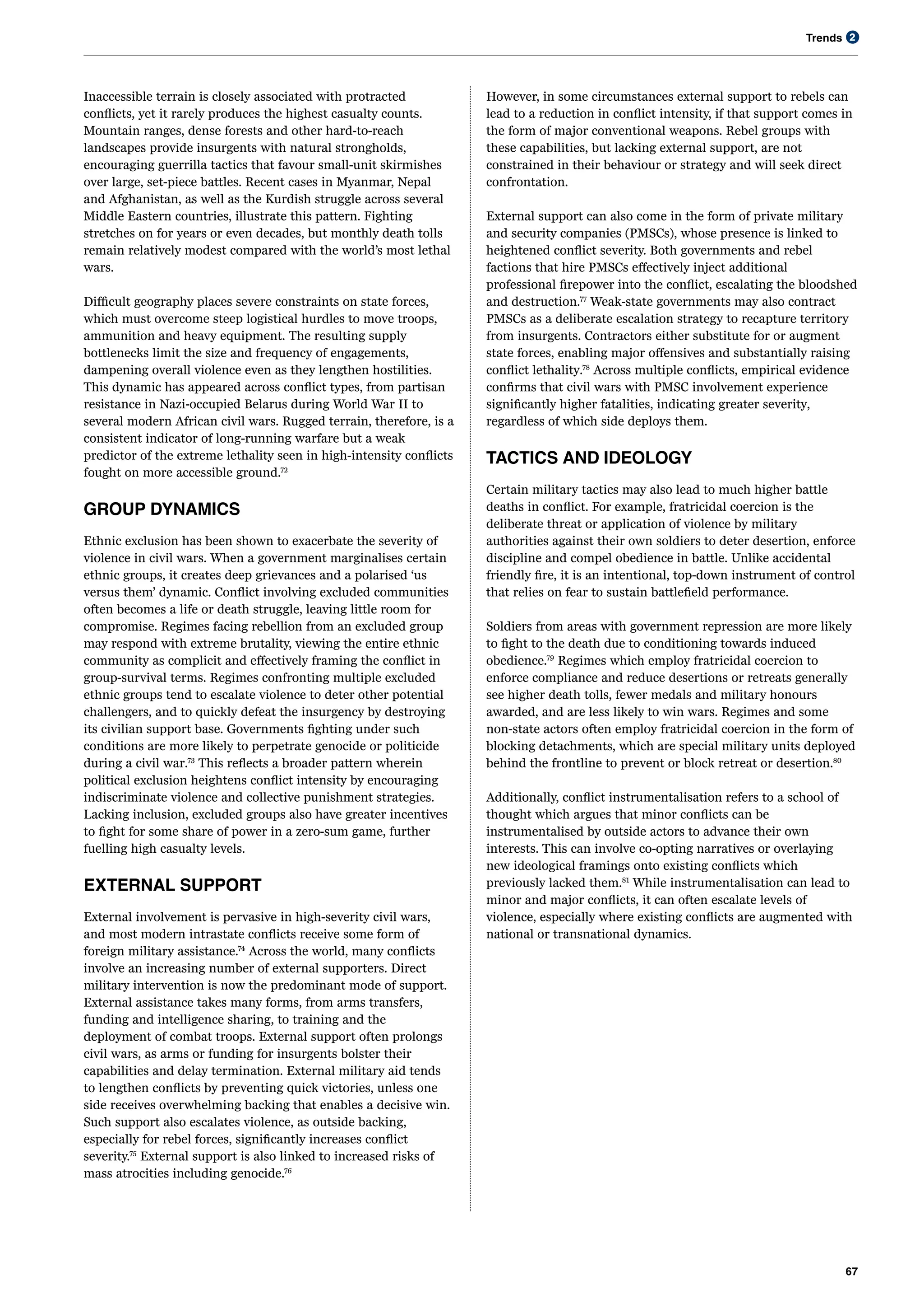 Trends
67
2
Inaccessible terrain is closely associated with protracted
conflicts, yet it rarely produces the highest casualty counts.
Mountain ranges, dense forests and other hard-to-reach
landscapes provide insurgents with natural strongholds,
encouraging guerrilla tactics that favour small-unit skirmishes
over large, set-piece battles. Recent cases in Myanmar, Nepal
and Afghanistan, as well as the Kurdish struggle across several
Middle Eastern countries, illustrate this pattern. Fighting
stretches on for years or even decades, but monthly death tolls
remain relatively modest compared with the world’s most lethal
wars.
Difficult geography places severe constraints on state forces,
which must overcome steep logistical hurdles to move troops,
ammunition and heavy equipment. The resulting supply
bottlenecks limit the size and frequency of engagements,
dampening overall violence even as they lengthen hostilities.
This dynamic has appeared across conflict types, from partisan
resistance in Nazi-occupied Belarus during World War II to
several modern African civil wars. Rugged terrain, therefore, is a
consistent indicator of long-running warfare but a weak
predictor of the extreme lethality seen in high-intensity conflicts
fought on more accessible ground.72
GROUP DYNAMICS
Ethnic exclusion has been shown to exacerbate the severity of
violence in civil wars. When a government marginalises certain
ethnic groups, it creates deep grievances and a polarised ‘us
versus them’ dynamic. Conflict involving excluded communities
often becomes a life or death struggle, leaving little room for
compromise. Regimes facing rebellion from an excluded group
may respond with extreme brutality, viewing the entire ethnic
community as complicit and effectively framing the conflict in
group-survival terms. Regimes confronting multiple excluded
ethnic groups tend to escalate violence to deter other potential
challengers, and to quickly defeat the insurgency by destroying
its civilian support base​
. Governments fighting under such
conditions are more likely to perpetrate genocide or politicide
during a civil war​
.73
This reflects a broader pattern wherein
political exclusion heightens conflict intensity by encouraging
indiscriminate violence and collective punishment strategies.
Lacking inclusion, excluded groups also have greater incentives
to fight for some share of power in a zero-sum game, further
fuelling high casualty levels.
EXTERNAL SUPPORT
External involvement is pervasive in high-severity civil wars,
and most modern intrastate conflicts receive some form of
foreign military assistance.74
Across the world, many conflicts
involve an increasing number of external supporters. Direct
military intervention is now the predominant mode of support.
External assistance takes many forms, from arms transfers,
funding and intelligence sharing, to training and the
deployment of combat troops. External support often prolongs
civil wars, as arms or funding for insurgents bolster their
capabilities and delay termination. External military aid tends
to lengthen conflicts by preventing quick victories, unless one
side receives overwhelming backing that enables a decisive win.
Such support also escalates violence, as outside backing,
especially for rebel forces, significantly increases conflict
severity.75
External support is also linked to increased risks of
mass atrocities including genocide.76
However, in some circumstances external support to rebels can
lead to a reduction in conflict intensity, if that support comes in
the form of major conventional weapons. Rebel groups with
these capabilities, but lacking external support, are not
constrained in their behaviour or strategy and will seek direct
confrontation.
External support can also come in the form of private military
and security companies (PMSCs), whose presence is linked to
heightened conflict severity. Both governments and rebel
factions that hire PMSCs effectively inject additional
professional firepower into the conflict, escalating the bloodshed
and destruction.77
Weak-state governments may also contract
PMSCs as a deliberate escalation strategy to recapture territory
from insurgents​
. Contractors either substitute for or augment
state forces, enabling major offensives and substantially raising
conflict lethality​
.78
Across multiple conflicts, empirical evidence
confirms that civil wars with PMSC involvement experience
significantly higher fatalities, indicating greater severity​
,
regardless of which side deploys them.
TACTICS AND IDEOLOGY
Certain military tactics may also lead to much higher battle
deaths in conflict. For example, fratricidal coercion is the
deliberate threat or application of violence by military
authorities against their own soldiers to deter desertion, enforce
discipline and compel obedience in battle. Unlike accidental
friendly fire, it is an intentional, top-down instrument of control
that relies on fear to sustain battlefield performance.
Soldiers from areas with government repression are more likely
to fight to the death due to conditioning towards induced
obedience.79
Regimes which employ fratricidal coercion to
enforce compliance and reduce desertions or retreats generally
see higher death tolls, fewer medals and military honours
awarded, and are less likely to win wars. Regimes and some
non-state actors often employ fratricidal coercion in the form of
blocking detachments, which are special military units deployed
behind the frontline to prevent or block retreat or desertion.80
Additionally, conflict instrumentalisation refers to a school of
thought which argues that minor conflicts can be
instrumentalised by outside actors to advance their own
interests. This can involve co-opting narratives or overlaying
new ideological framings onto existing conflicts which
previously lacked them.81
While instrumentalisation can lead to
minor and major conflicts, it can often escalate levels of
violence, especially where existing conflicts are augmented with
national or transnational dynamics.
 