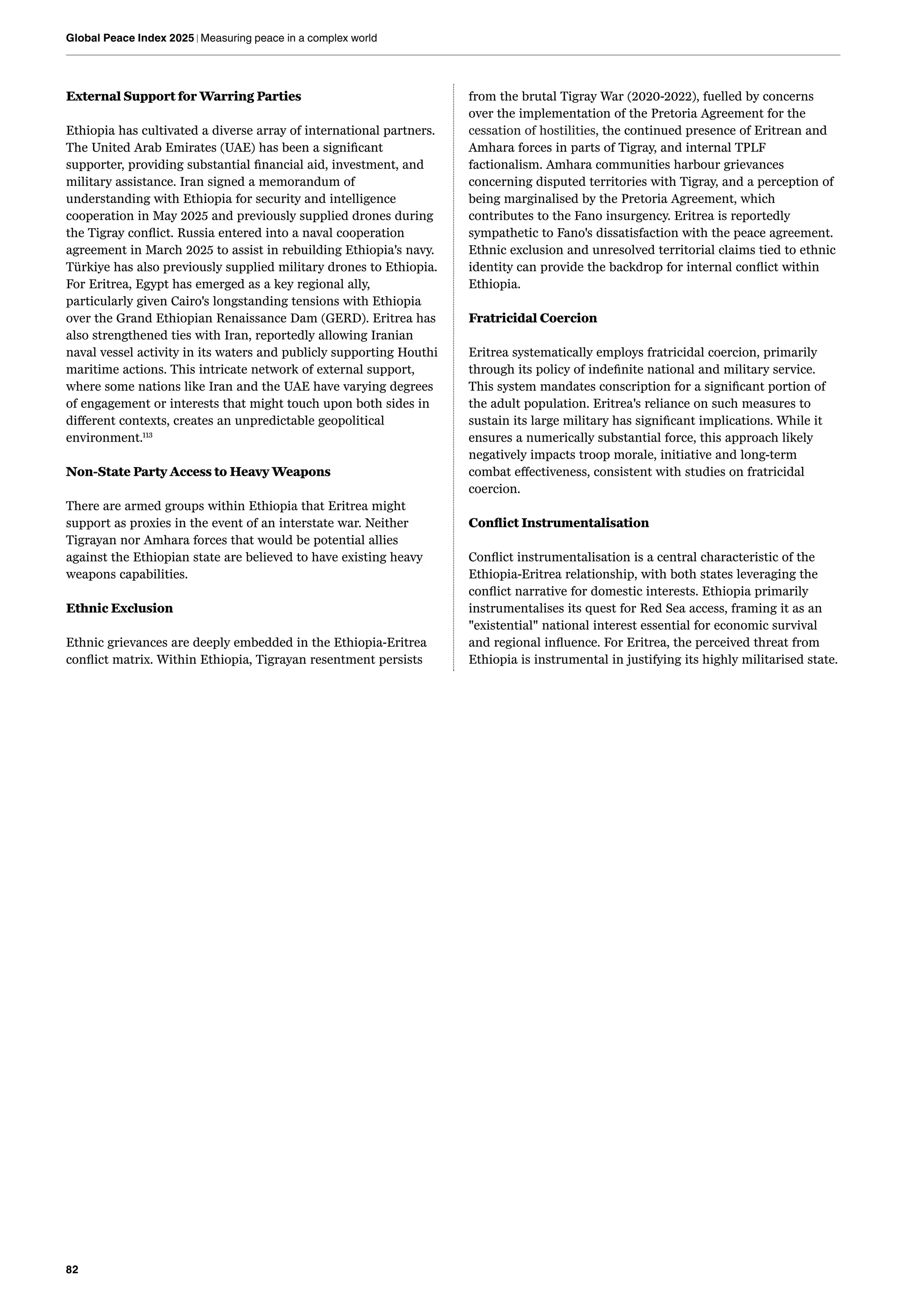 82
Global Peace Index 2025 | Measuring peace in a complex world
External Support for Warring Parties
Ethiopia has cultivated a diverse array of international partners.
The United Arab Emirates (UAE) has been a significant
supporter, providing substantial financial aid, investment, and
military assistance. Iran signed a memorandum of
understanding with Ethiopia for security and intelligence
cooperation in May 2025 and previously supplied drones during
the Tigray conflict. Russia entered into a naval cooperation
agreement in March 2025 to assist in rebuilding Ethiopia's navy.
Türkiye has also previously supplied military drones to Ethiopia.
For Eritrea, Egypt has emerged as a key regional ally,
particularly given Cairo's longstanding tensions with Ethiopia
over the Grand Ethiopian Renaissance Dam (GERD). Eritrea has
also strengthened ties with Iran, reportedly allowing Iranian
naval vessel activity in its waters and publicly supporting Houthi
maritime actions. This intricate network of external support,
where some nations like Iran and the UAE have varying degrees
of engagement or interests that might touch upon both sides in
different contexts, creates an unpredictable geopolitical
environment.113
Non-State Party Access to Heavy Weapons
There are armed groups within Ethiopia that Eritrea might
support as proxies in the event of an interstate war. Neither
Tigrayan nor Amhara forces that would be potential allies
against the Ethiopian state are believed to have existing heavy
weapons capabilities.
Ethnic Exclusion
Ethnic grievances are deeply embedded in the Ethiopia-Eritrea
conflict matrix. Within Ethiopia, Tigrayan resentment persists
from the brutal Tigray War (2020-2022), fuelled by concerns
over the implementation of the Pretoria Agreement for the
cessation of hostilities, the continued presence of Eritrean and
Amhara forces in parts of Tigray, and internal TPLF
factionalism. Amhara communities harbour grievances
concerning disputed territories with Tigray, and a perception of
being marginalised by the Pretoria Agreement, which
contributes to the Fano insurgency. Eritrea is reportedly
sympathetic to Fano's dissatisfaction with the peace agreement.
Ethnic exclusion and unresolved territorial claims tied to ethnic
identity can provide the backdrop for internal conflict within
Ethiopia.
Fratricidal Coercion
Eritrea systematically employs fratricidal coercion, primarily
through its policy of indefinite national and military service.
This system mandates conscription for a significant portion of
the adult population. Eritrea's reliance on such measures to
sustain its large military has significant implications. While it
ensures a numerically substantial force, this approach likely
negatively impacts troop morale, initiative and long-term
combat effectiveness, consistent with studies on fratricidal
coercion.
Conflict Instrumentalisation
Conflict instrumentalisation is a central characteristic of the
Ethiopia-Eritrea relationship, with both states leveraging the
conflict narrative for domestic interests. Ethiopia primarily
instrumentalises its quest for Red Sea access, framing it as an
"existential" national interest essential for economic survival
and regional influence. For Eritrea, the perceived threat from
Ethiopia is instrumental in justifying its highly militarised state.
 