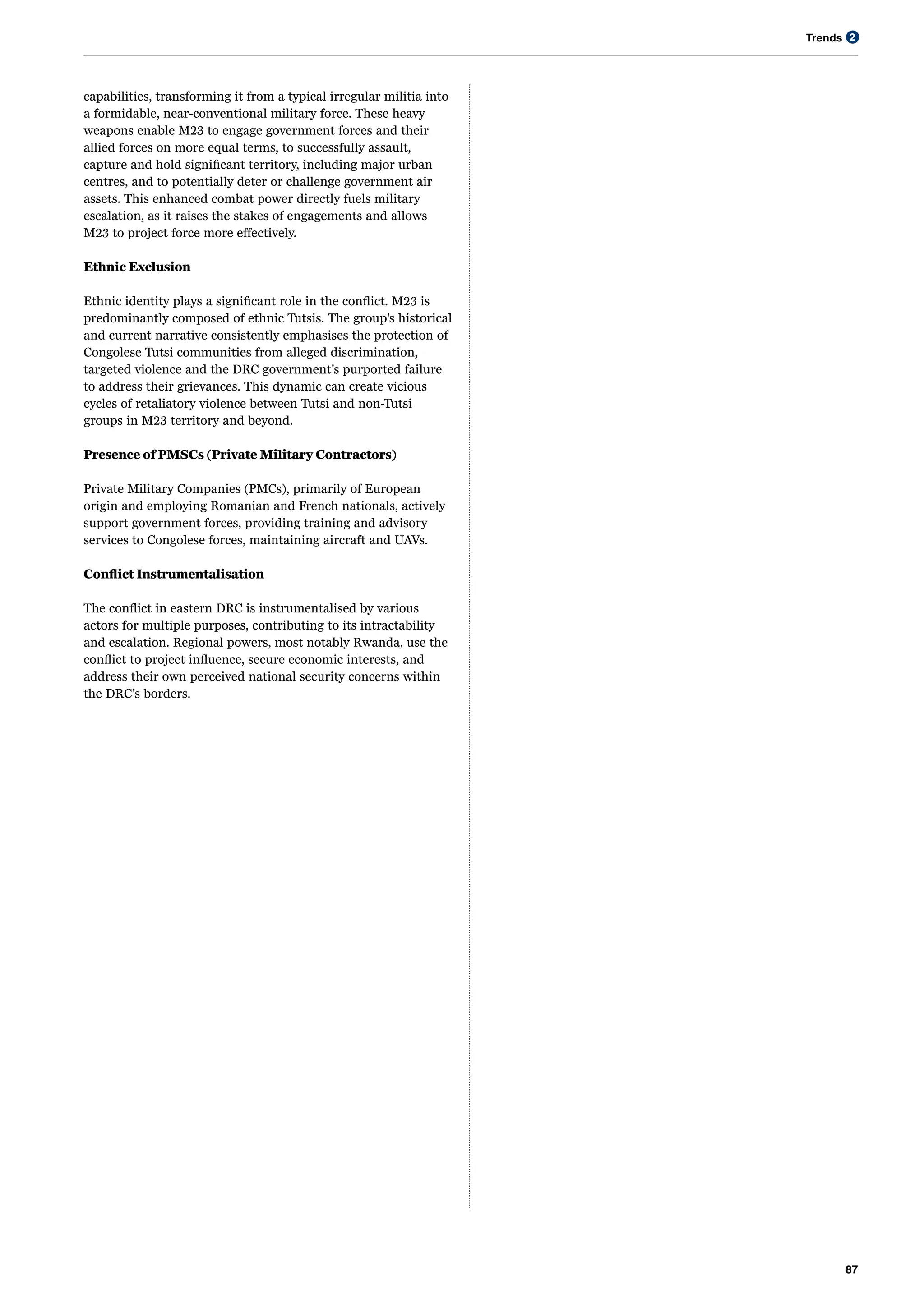 Trends
87
2
capabilities, transforming it from a typical irregular militia into
a formidable, near-conventional military force. These heavy
weapons enable M23 to engage government forces and their
allied forces on more equal terms, to successfully assault,
capture and hold significant territory, including major urban
centres, and to potentially deter or challenge government air
assets. This enhanced combat power directly fuels military
escalation, as it raises the stakes of engagements and allows
M23 to project force more effectively.
Ethnic Exclusion
Ethnic identity plays a significant role in the conflict. M23 is
predominantly composed of ethnic Tutsis. The group's historical
and current narrative consistently emphasises the protection of
Congolese Tutsi communities from alleged discrimination,
targeted violence and the DRC government's purported failure
to address their grievances. This dynamic can create vicious
cycles of retaliatory violence between Tutsi and non-Tutsi
groups in M23 territory and beyond.
Presence of PMSCs (Private Military Contractors)
Private Military Companies (PMCs), primarily of European
origin and employing Romanian and French nationals, actively
support government forces, providing training and advisory
services to Congolese forces, maintaining aircraft and UAVs.
Conflict Instrumentalisation
The conflict in eastern DRC is instrumentalised by various
actors for multiple purposes, contributing to its intractability
and escalation. Regional powers, most notably Rwanda, use the
conflict to project influence, secure economic interests, and
address their own perceived national security concerns within
the DRC's borders.
 