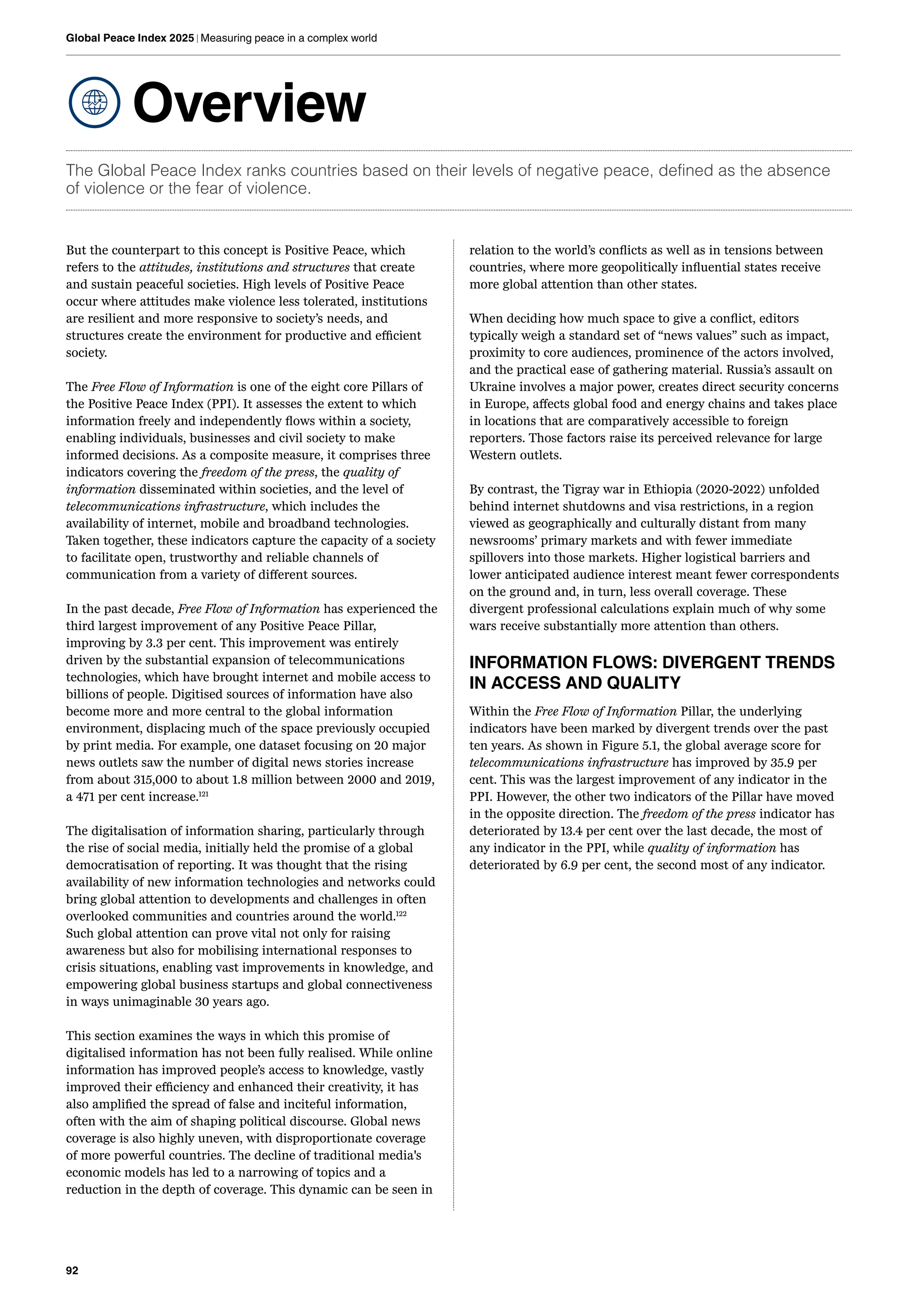 92
Global Peace Index 2025 | Measuring peace in a complex world
Overview
The Global Peace Index ranks countries based on their levels of negative peace, defined as the absence
of violence or the fear of violence.
But the counterpart to this concept is Positive Peace, which
refers to the attitudes, institutions and structures that create
and sustain peaceful societies. High levels of Positive Peace
occur where attitudes make violence less tolerated, institutions
are resilient and more responsive to society’s needs, and
structures create the environment for productive and efficient
society.
The Free Flow of Information is one of the eight core Pillars of
the Positive Peace Index (PPI). It assesses the extent to which
information freely and independently flows within a society,
enabling individuals, businesses and civil society to make
informed decisions. As a composite measure, it comprises three
indicators covering the freedom of the press, the quality of
information disseminated within societies, and the level of
telecommunications infrastructure, which includes the
availability of internet, mobile and broadband technologies.
Taken together, these indicators capture the capacity of a society
to facilitate open, trustworthy and reliable channels of
communication from a variety of different sources.
In the past decade, Free Flow of Information has experienced the
third largest improvement of any Positive Peace Pillar,
improving by 3.3 per cent. This improvement was entirely
driven by the substantial expansion of telecommunications
technologies, which have brought internet and mobile access to
billions of people. Digitised sources of information have also
become more and more central to the global information
environment, displacing much of the space previously occupied
by print media. For example, one dataset focusing on 20 major
news outlets saw the number of digital news stories increase
from about 315,000 to about 1.8 million between 2000 and 2019,
a 471 per cent increase.121
The digitalisation of information sharing, particularly through
the rise of social media, initially held the promise of a global
democratisation of reporting. It was thought that the rising
availability of new information technologies and networks could
bring global attention to developments and challenges in often
overlooked communities and countries around the world.122
Such global attention can prove vital not only for raising
awareness but also for mobilising international responses to
crisis situations, enabling vast improvements in knowledge, and
empowering global business startups and global connectiveness
in ways unimaginable 30 years ago.
This section examines the ways in which this promise of
digitalised information has not been fully realised. While online
information has improved people’s access to knowledge, vastly
improved their efficiency and enhanced their creativity, it has
also amplified the spread of false and inciteful information,
often with the aim of shaping political discourse. Global news
coverage is also highly uneven, with disproportionate coverage
of more powerful countries. The decline of traditional media's
economic models has led to a narrowing of topics and a
reduction in the depth of coverage. This dynamic can be seen in
relation to the world’s conflicts as well as in tensions between
countries, where more geopolitically influential states receive
more global attention than other states.
When deciding how much space to give a conflict, editors
typically weigh a standard set of “news values” such as impact,
proximity to core audiences, prominence of the actors involved,
and the practical ease of gathering material. Russia’s assault on
Ukraine involves a major power, creates direct security concerns
in Europe, affects global food and energy chains and takes place
in locations that are comparatively accessible to foreign
reporters. Those factors raise its perceived relevance for large
Western outlets.
By contrast, the Tigray war in Ethiopia (2020-2022) unfolded
behind internet shutdowns and visa restrictions, in a region
viewed as geographically and culturally distant from many
newsrooms’ primary markets and with fewer immediate
spillovers into those markets. Higher logistical barriers and
lower anticipated audience interest meant fewer correspondents
on the ground and, in turn, less overall coverage. These
divergent professional calculations explain much of why some
wars receive substantially more attention than others.
INFORMATION FLOWS: DIVERGENT TRENDS
IN ACCESS AND QUALITY
Within the Free Flow of Information Pillar, the underlying
indicators have been marked by divergent trends over the past
ten years. As shown in Figure 5.1, the global average score for
telecommunications infrastructure has improved by 35.9 per
cent. This was the largest improvement of any indicator in the
PPI. However, the other two indicators of the Pillar have moved
in the opposite direction. The freedom of the press indicator has
deteriorated by 13.4 per cent over the last decade, the most of
any indicator in the PPI, while quality of information has
deteriorated by 6.9 per cent, the second most of any indicator.
 