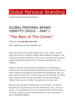 Global Personal Branding
http://www.global-personal-branding.blogspot.com
GLOBAL PERSONAL BRAND
IDENTITY CRISIS – PART I:
“The Best of The Clones”
written by: brandjontan (Jon Tan)
http://www.global-personal-branding.com
Welcome friends, to this world crowded with many “clones”. A world
where almost every individual carefully, and sometimes mindlessly, “fits”
in with all the others. With barely a few, if any, having the commonsence
audacity and genuine innate pride, to stand up and stand out, as an
“Original”.
We go to the same "best courses and programs" on developing our
competencies, and we think we have been doing the best for ourselves, in
terms of personal development and professional development. Hey, we
even "learnt" to dress up for success, keep up with the trends of "looking
good", and fall for the "brands of products" that we were told that
“without them, you’re a nobody”. We speak well, we dress well...
But don’t you ever get the feeling, that it is all a facade, an external
image that we are projecting, to tell the whole world: “Hey, I am cool...I
am hip...I am happening!” Don’t you sometimes wish to dress the way
“you” are...speak and communicate the way “you” are. And declare: “I
am MY PERSONAL BRAND.”
 