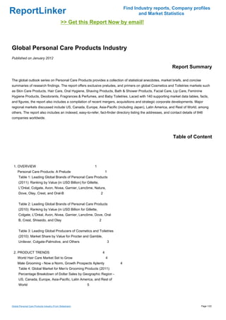 Find Industry reports, Company profiles
ReportLinker                                                                                  and Market Statistics
                                              >> Get this Report Now by email!



Global Personal Care Products Industry
Published on January 2012

                                                                                                              Report Summary

The global outlook series on Personal Care Products provides a collection of statistical anecdotes, market briefs, and concise
summaries of research findings. The report offers exclusive preludes, and primers on global Cosmetics and Toiletries markets such
as Skin Care Products, Hair Care, Oral Hygiene, Shaving Products, Bath & Shower Products, Facial Care, Lip Care, Feminine
Hygiene Products, Deodorants, Fragrances & Perfumes, and Baby Toiletries. Laced with 140 supporting market data tables, facts,
and figures, the report also includes a compilation of recent mergers, acquisitions and strategic corporate developments. Major
regional markets discussed include US, Canada, Europe, Asia-Pacific (including Japan), Latin America, and Rest of World, among
others. The report also includes an indexed, easy-to-refer, fact-finder directory listing the addresses, and contact details of 846
companies worldwide.




                                                                                                              Table of Content




 1. OVERVIEW                                                   1
     Personal Care Products: A Prelude                                     1
      Table 1: Leading Global Brands of Personal Care Products
      (2011): Ranking by Value (in USD Billion) for Gillette,
      L'Oréal, Colgate, Avon, Nivea, Garnier, Lancôme, Natura,
      Dove, Olay, Crest, and Oral-B                                2


      Table 2: Leading Global Brands of Personal Care Products
      (2010): Ranking by Value (in USD Billion for Gillette,
      Colgate, L'Oréal, Avon, Nivea, Garnier, Lancôme, Dove, Oral
      B, Crest, Shiseido, and Olay                                 2


      Table 3: Leading Global Producers of Cosmetics and Toiletries
      (2010): Market Share by Value for Procter and Gamble,
      Unilever, Colgate-Palmolive, and Others                                  3


 2. PRODUCT TRENDS                                                     4
     World Hair Care Market Set to Grow                                    4
     Male Grooming - Now a Norm, Growth Prospects Aplenty                          4
      Table 4: Global Market for Men's Grooming Products (2011):
      Percentage Breakdown of Dollar Sales by Geographic Region -
      US, Canada, Europe, Asia-Pacific, Latin America, and Rest of
      World                                                5




Global Personal Care Products Industry (From Slideshare)                                                                         Page 1/22
 
