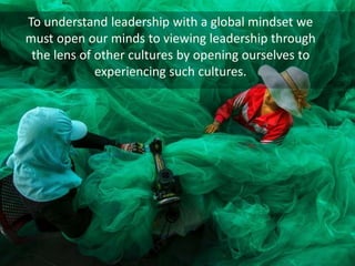To understand leadership with a global mindset we
must open our minds to viewing leadership through
the lens of other cultures by opening ourselves to
experiencing such cultures.
 