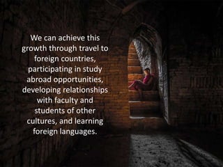 We can achieve this
growth through travel to
foreign countries,
participating in study
abroad opportunities,
developing relationships
with faculty and
students of other
cultures, and learning
foreign languages.
 