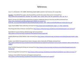 References
Love, P. G. & Estanek, S. M. (2004). Rethinking student affairs practice. San Francisco, CA: Jossey-Bass.
Swaniker, Fred (2014) The Leaders who Ruined Africa and the Generation that can fix it retrieved from
http://www.ted.com/talks/fred_swaniker_the_leaders_who_ruined_africa_and_the_generation_who_can_fix_it
Blunt,P. & Jones, M. (1997) Exploring the limits of western leadership theory in East Asia and Africa retrieved from
https://shsu.blackboard.com/bbcswebdav/pid-1705455-dt-content-rid-
8105748_1/courses/HIED536401815/Blunt%20%26%20Jones%20_1997_%20Limits%20of%20Western%20Leadership.pdf
Logan, David (2009) Tribal Leadership retrieved from http://www.ted.com/talks/david_logan_on_tribal_leadership
Phan Rang (2013) Rural Vietnam retrieved from http://www.smithsonianmag.com/photocontest/detail/people/rural-vietnam/?
David Martin Huamani Bedoya (2014) Orange Half retrieved from
http://www.smithsonianmag.com/photocontest/detail/travel/orange-half/
Joydeep Mukherjee (2014) Mother India retrieved from http://www.smithsonianmag.com/photocontest/detail/people/mother-india-
2/
Fowler, Carol (2013) Champion bronco bucks champion rider at Helmville, MT Rodeo retrieved from
http://www.smithsonianmag.com/photocontest/detail/american-experience/champion-bronco-bucks-champion-rider-at-helmville-mt-
rodeo/?
Pham Ty (2014) Sewing the fishing net retrieved from http://www.smithsonianmag.com/photocontest/detail/people/sewing-the-
fishing-net/
Pyiet Oo Aung (2012) retrieved from http://www.smithsonianmag.com/photocontest/detail/travel/photo-was-taken-at-innwa-1/?
Yankovyi, Anton (2015) Teamwork and Support retrieved from
http://www.smithsonianmag.com/photocontest/detail/travel/teamwork-and-support/?
 