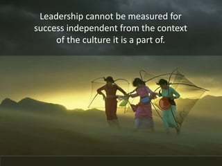 Leadership cannot be measured for
success independent from the context
of the culture it is a part of.
 