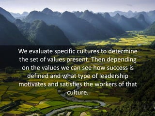 We evaluate specific cultures to determine
the set of values present. Then depending
on the values we can see how success is
defined and what type of leadership
motivates and satisfies the workers of that
culture.
 