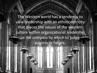 The Western world has a tendency to
view leadership with an ethnocentricity
that places the values of the western
culture within organizational leadership
as the compass by which to judge
success or failure.
 