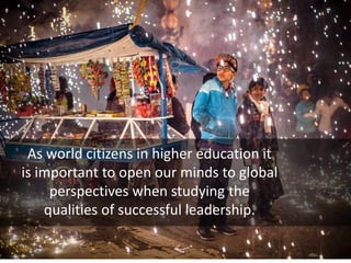 As world citizens in higher education it
is important to open our minds to global
perspectives when studying the
qualities of successful leadership.
 