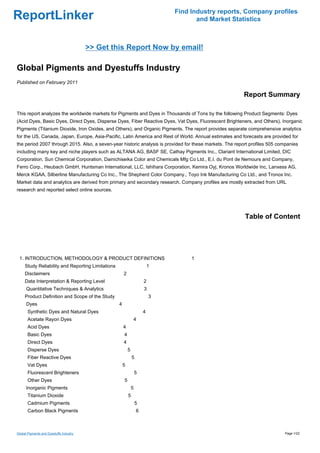 Find Industry reports, Company profiles
ReportLinker                                                                          and Market Statistics



                                         >> Get this Report Now by email!

Global Pigments and Dyestuffs Industry
Published on February 2011

                                                                                                         Report Summary

This report analyzes the worldwide markets for Pigments and Dyes in Thousands of Tons by the following Product Segments: Dyes
(Acid Dyes, Basic Dyes, Direct Dyes, Disperse Dyes, Fiber Reactive Dyes, Vat Dyes, Fluorescent Brighteners, and Others), Inorganic
Pigments (Titanium Dioxide, Iron Oxides, and Others), and Organic Pigments. The report provides separate comprehensive analytics
for the US, Canada, Japan, Europe, Asia-Pacific, Latin America and Rest of World. Annual estimates and forecasts are provided for
the period 2007 through 2015. Also, a seven-year historic analysis is provided for these markets. The report profiles 505 companies
including many key and niche players such as ALTANA AG, BASF SE, Cathay Pigments Inc., Clariant International Limited, DIC
Corporation, Sun Chemical Corporation, Dainichiseika Color and Chemicals Mfg Co Ltd., E.I. du Pont de Nemours and Company,
Ferro Corp., Heubach GmbH, Huntsman International, LLC, Ishihara Corporation, Kemira Oyj, Kronos Worldwide Inc, Lanxess AG,
Merck KGAA, Silberline Manufacturing Co Inc., The Shepherd Color Company., Toyo Ink Manufacturing Co Ltd., and Tronox Inc.
Market data and analytics are derived from primary and secondary research. Company profiles are mostly extracted from URL
research and reported select online sources.




                                                                                                          Table of Content




 1. INTRODUCTION, METHODOLOGY & PRODUCT DEFINITIONS                                 1
     Study Reliability and Reporting Limitations                           1
     Disclaimers                                       2
     Data Interpretation & Reporting Level                             2
      Quantitative Techniques & Analytics                              3
     Product Definition and Scope of the Study                             3
      Dyes                                         4
       Synthetic Dyes and Natural Dyes                                 4
       Acetate Rayon Dyes                                       4
       Acid Dyes                                       4
       Basic Dyes                                      4
       Direct Dyes                                     4
       Disperse Dyes                                       5
       Fiber Reactive Dyes                                     5
       Vat Dyes                                        5
       Fluorescent Brighteners                                     5
       Other Dyes                                      5
      Inorganic Pigments                                       5
       Titanium Dioxide                                    5
       Cadmium Pigments                                            5
       Carbon Black Pigments                                       6



Global Pigments and Dyestuffs Industry                                                                                      Page 1/22
 