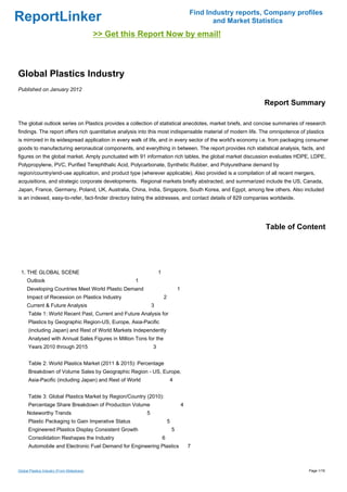 Find Industry reports, Company profiles
ReportLinker                                                                                      and Market Statistics
                                             >> Get this Report Now by email!



Global Plastics Industry
Published on January 2012

                                                                                                                Report Summary

The global outlook series on Plastics provides a collection of statistical anecdotes, market briefs, and concise summaries of research
findings. The report offers rich quantitative analysis into this most indispensable material of modern life. The omnipotence of plastics
is mirrored in its widespread application in every walk of life, and in every sector of the world's economy i.e. from packaging consumer
goods to manufacturing aeronautical components, and everything in between. The report provides rich statistical analysis, facts, and
figures on the global market. Amply punctuated with 91 information rich tables, the global market discussion evaluates HDPE, LDPE,
Polypropylene, PVC, Purified Terephthalic Acid, Polycarbonate, Synthetic Rubber, and Polyurethane demand by
region/country/end-use application, and product type (wherever applicable). Also provided is a compilation of all recent mergers,
acquisitions, and strategic corporate developments. Regional markets briefly abstracted, and summarized include the US, Canada,
Japan, France, Germany, Poland, UK, Australia, China, India, Singapore, South Korea, and Egypt, among few others. Also included
is an indexed, easy-to-refer, fact-finder directory listing the addresses, and contact details of 829 companies worldwide.




                                                                                                                 Table of Content




 1. THE GLOBAL SCENE                                               1
     Outlook                                           1
     Developing Countries Meet World Plastic Demand                                1
     Impact of Recession on Plastics Industry                          2
     Current & Future Analysis                                 3
      Table 1: World Recent Past, Current and Future Analysis for
      Plastics by Geographic Region-US, Europe, Asia-Pacific
      (including Japan) and Rest of World Markets Independently
      Analysed with Annual Sales Figures in Million Tons for the
      Years 2010 through 2015                                  3


      Table 2: World Plastics Market (2011 & 2015): Percentage
      Breakdown of Volume Sales by Geographic Region - US, Europe,
      Asia-Pacific (including Japan) and Rest of World                     4


      Table 3: Global Plastics Market by Region/Country (2010):
      Percentage Share Breakdown of Production Volume                                  4
     Noteworthy Trends                                     5
      Plastic Packaging to Gain Imperative Status                          5
      Engineered Plastics Display Consistent Growth                            5
      Consolidation Reshapes the Industry                              6
      Automobile and Electronic Fuel Demand for Engineering Plastics                       7



Global Plastics Industry (From Slideshare)                                                                                       Page 1/16
 