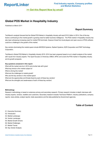 Find Industry reports, Company profiles
ReportLinker                                                                     and Market Statistics
                                               >> Get this Report Now by email!



Global POS Market in Hospitality Industry
Published on March 2011

                                                                                                           Report Summary

TechNavio's analysts forecast that the Global POS Market in Hospitality Industry will reach $15.5 billion in 2014. One of the key
factors contributing to this market growth is growing need for better business intelligence. The POS market in Hospitality industry has
also been witnessing increasing need for mobile POS terminals. However threat from local players and open source of POS software
could be a challenge to the growth of this market.


Key vendors dominating this market space include MICROS Systems, Radiant Systems, NCR Corporation and PAR Technology
Corporation.


TechNavio's Global POS Market in Hospitality Industry 2010- 2014 has been prepared based on an in-depth analysis of the market
with inputs from industry experts. The report focuses on Americas, EMEA, APAC and covers the POS market in Hospitality industry
and its growth prospects.


Key questions answered in this report:
What will the market size be in 2014 and at what rate will it grow'
What key trends is this market subject to'
What is driving this market'
What are the challenges to market growth'
Who are the key vendors in this market space'
What are the opportunities and threats faced by each of these key vendors'
What are the strengths and weaknesses of each of these key vendors'




Methodology
Research methodology is based on extensive primary and secondary research. Primary research includes in-depth interviews with
industry experts, vendors, resellers and customers. Secondary research includes Technavio Platform, industry publications, company
reports, news articles, analyst reports, trade associations and the data published by Government agencies.




                                                                                                            Table of Content

01. Executive Summary
02. Introduction
03. Market Landscape
04. Vendor Landscape
05. Market Growth Drivers
06. Market Challenges
07. Market Trends
08. Key Vendor Analysis



Global POS Market in Hospitality Industry (From Slideshare)                                                                    Page 1/4
 