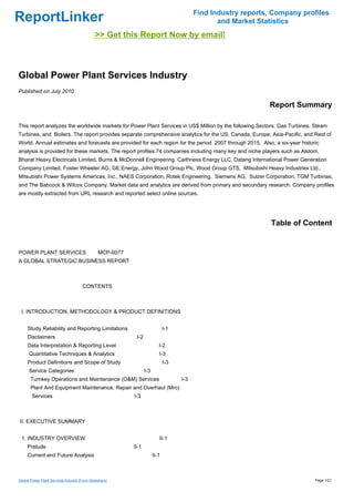 Find Industry reports, Company profiles
ReportLinker                                                                                    and Market Statistics
                                              >> Get this Report Now by email!



Global Power Plant Services Industry
Published on July 2010

                                                                                                              Report Summary

This report analyzes the worldwide markets for Power Plant Services in US$ Million by the following Sectors: Gas Turbines, Steam
Turbines, and Boilers. The report provides separate comprehensive analytics for the US, Canada, Europe, Asia-Pacific, and Rest of
World. Annual estimates and forecasts are provided for each region for the period 2007 through 2015. Also, a six-year historic
analysis is provided for these markets. The report profiles 74 companies including many key and niche players such as Alstom,
Bharat Heavy Electricals Limited, Burns & McDonnell Engineering, Caithness Energy LLC, Datang International Power Generation
Company Limited, Foster Wheeler AG, GE Energy, John Wood Group Plc, Wood Group GTS, Mitsubishi Heavy Industries Ltd.,
Mitsubishi Power Systems Americas, Inc., NAES Corporation, Rotek Engineering, Siemens AG, Sulzer Corporation, TGM Turbinas,
and The Babcock & Wilcox Company. Market data and analytics are derived from primary and secondary research. Company profiles
are mostly extracted from URL research and reported select online sources.




                                                                                                               Table of Content


POWER PLANT SERVICESMCP-6077
A GLOBAL STRATEGIC BUSINESS REPORT



                                       CONTENTS



 I. INTRODUCTION, METHODOLOGY & PRODUCT DEFINITIONS


     Study Reliability and Reporting Limitations                             I-1
     Disclaimers                                          I-2
     Data Interpretation & Reporting Level                               I-2
      Quantitative Techniques & Analytics                                I-3
     Product Definitions and Scope of Study                                  I-3
      Service Categories                                        I-3
       Turnkey Operations and Maintenance (O&M) Services                           I-3
       Plant And Equipment Maintenance, Repair and Overhaul (Mro)
        Services                                         I-3



II. EXECUTIVE SUMMARY


 1. INDUSTRY OVERVIEW                                                    II-1
     Prelude                                             II-1
     Current and Future Analysis                                      II-1



Global Power Plant Services Industry (From Slideshare)                                                                      Page 1/21
 