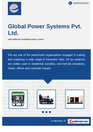 09953352964




     Global Power Systems Pvt.
     Ltd.
     www.indiamart.com/global-power-system




Generators     Sets   Electrical     Generator    Diesel    Generator   Sets     Generator   Set
Controller
    We       are one of the preeminent organizations engaged inServices
              Automatic Transfer Switches Diesel Engines Rental trading                      Gas
Generators Generators Sets Electrical Generator Diesel Generator Sets Generator Set
     and supplying a wide range of Generator Sets. All our products
Controller    Automatic   Transfer     Switches    Diesel   Engines     Rental   Services    Gas
     are widely used in residential societies, commercial complexes,
Generators Generators Sets Electrical Generator Diesel Generator Sets Generator Set
Controller Automatic and corporate houses.
    hotels, offices Transfer Switches Diesel                Engines     Rental   Services    Gas
Generators Generators Sets Electrical Generator Diesel Generator Sets Generator Set
Controller    Automatic   Transfer     Switches    Diesel   Engines     Rental   Services    Gas
Generators Generators Sets Electrical Generator Diesel Generator Sets Generator Set
Controller    Automatic   Transfer     Switches    Diesel   Engines     Rental   Services    Gas
Generators Generators Sets Electrical Generator Diesel Generator Sets Generator Set
Controller    Automatic   Transfer     Switches    Diesel   Engines     Rental   Services    Gas
Generators Generators Sets Electrical Generator Diesel Generator Sets Generator Set
Controller    Automatic   Transfer     Switches    Diesel   Engines     Rental   Services    Gas
Generators Generators Sets Electrical Generator Diesel Generator Sets Generator Set
Controller    Automatic   Transfer     Switches    Diesel   Engines     Rental   Services    Gas
Generators Generators Sets Electrical Generator Diesel Generator Sets Generator Set
Controller    Automatic   Transfer     Switches    Diesel   Engines     Rental   Services    Gas
Generators Generators Sets Electrical Generator Diesel Generator Sets Generator Set

                                                      A Member of
 