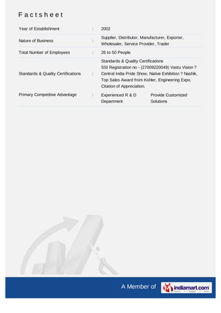 Factsheet
Year of Establishment                :   2002

                                         Supplier, Distributor, Manufacturer, Exporter,
Nature of Business                   :
                                         Wholesaler, Service Provider, Trader

Total Number of Employees            :   26 to 50 People

                                         Standards & Quality Certifications
                                         SSI Registration no - (27009220049) Vastu Vision ?
Standards & Quality Certifications   :   Central India Pride Show, Native Exhibition ? Nashik,
                                         Top Sales Award from Kohler, Engineering Expo.
                                         Citation of Appreciation.

Primary Competitive Advantage        :   Experienced R & D           Provide Customized
                                         Department                  Solutions




                                                    A Member of
 