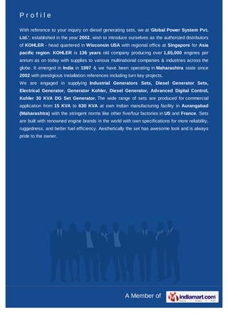 Profile

With reference to your inquiry on diesel generating sets, we at 'Global Power System Pvt.
Ltd.', established in the year 2002, wish to introduce ourselves as the authorized distributors
of KOHLER - head quartered in Wisconsin USA with regional office at Singapore for Asia
pacific region. KOHLER is 136 years old company producing over 1,65,000 engines per
annum as on today with supplies to various multinational companies & industries across the
globe. It emerged in India in 1997 & we have been operating in Maharashtra state since
2002 with prestigious installation references including turn key projects.
We are engaged in supplying Industrial Generators Sets, Diesel Generator Sets,
Electrical Generator, Generator Kohler, Diesel Generator, Advanced Digital Control,
Kohler 30 KVA DG Set Generator. The wide range of sets are produced for commercial
application from 15 KVA to 630 KVA at own Indian manufacturing facility in Aurangabad
(Maharashtra) with the stringent norms like other five/four factories in US and France. Sets
are built with renowned engine brands in the world with own specifications for more reliability,
ruggedness, and better fuel efficiency. Aesthetically the set has awesome look and is always
pride to the owner.




                                                      A Member of
 