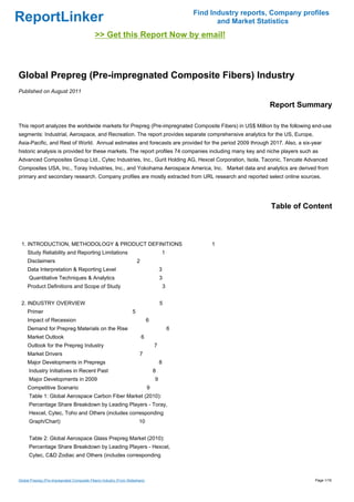 Find Industry reports, Company profiles
ReportLinker                                                                                               and Market Statistics
                                              >> Get this Report Now by email!



Global Prepreg (Pre-impregnated Composite Fibers) Industry
Published on August 2011

                                                                                                                         Report Summary

This report analyzes the worldwide markets for Prepreg (Pre-impregnated Composite Fibers) in US$ Million by the following end-use
segments: Industrial, Aerospace, and Recreation. The report provides separate comprehensive analytics for the US, Europe,
Asia-Pacific, and Rest of World. Annual estimates and forecasts are provided for the period 2009 through 2017. Also, a six-year
historic analysis is provided for these markets. The report profiles 74 companies including many key and niche players such as
Advanced Composites Group Ltd., Cytec Industries, Inc., Gurit Holding AG, Hexcel Corporation, Isola, Taconic, Tencate Advanced
Composites USA, Inc., Toray Industries, Inc., and Yokohama Aerospace America, Inc. Market data and analytics are derived from
primary and secondary research. Company profiles are mostly extracted from URL research and reported select online sources.




                                                                                                                          Table of Content



 1. INTRODUCTION, METHODOLOGY & PRODUCT DEFINITIONS                                                      1
     Study Reliability and Reporting Limitations                                        1
     Disclaimers                                                        2
     Data Interpretation & Reporting Level                                              3
      Quantitative Techniques & Analytics                                               3
     Product Definitions and Scope of Study                                                 3


 2. INDUSTRY OVERVIEW                                                                   5
     Primer                                                         5
     Impact of Recession                                                        6
     Demand for Prepreg Materials on the Rise                                                   6
     Market Outlook                                                         6
     Outlook for the Prepreg Industry                                               7
     Market Drivers                                                     7
     Major Developments in Prepregs                                                     8
      Industry Initiatives in Recent Past                                           8
      Major Developments in 2009                                                    9
     Competitive Scenario                                                       9
      Table 1: Global Aerospace Carbon Fiber Market (2010):
      Percentage Share Breakdown by Leading Players - Toray,
      Hexcel, Cytec, Toho and Others (includes corresponding
      Graph/Chart)                                                      10


      Table 2: Global Aerospace Glass Prepreg Market (2010):
      Percentage Share Breakdown by Leading Players - Hexcel,
      Cytec, C&D Zodiac and Others (includes corresponding



Global Prepreg (Pre-impregnated Composite Fibers) Industry (From Slideshare)                                                          Page 1/16
 