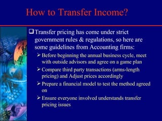 How to Transfer Income? Transfer pricing has come under strict government rules & regulations, so here are some guidelines from Accounting firms: Before beginning the annual business cycle, meet with outside advisors and agree on a game plan Compare third party transactions (arms-length pricing) and Adjust prices accordingly Prepare a financial model to test the method agreed on Ensure everyone involved understands transfer pricing issues 