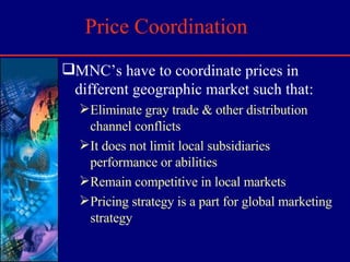 Price Coordination MNC’s have to coordinate prices in different geographic market such that: Eliminate gray trade & other distribution channel conflicts It does not limit local subsidiaries performance or abilities Remain competitive in local markets Pricing strategy is a part for global marketing strategy 